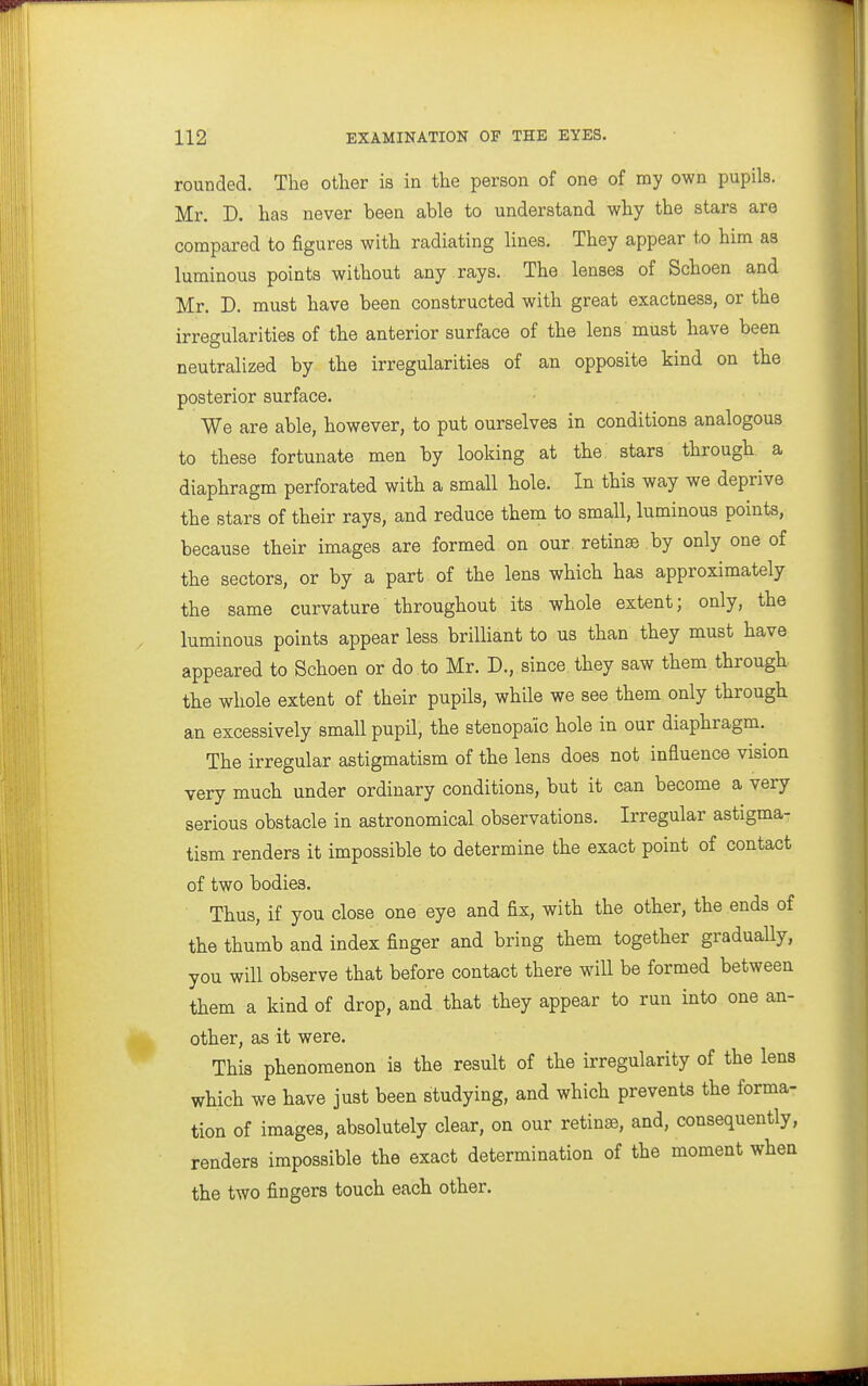 rounded. The other is in the person of one of my own pupils. Mr. D. has never been able to understand why the stars are compared to figures with radiating lines. They appear to him as luminous points without any rays. The lenses of Schoen and Mr. D. must have been constructed with great exactness, or the irregularities of the anterior surface of the lens must have been neutralized by the irregularities of an opposite kind on the posterior surface. We are able, however, to put ourselves in conditions analogous to these fortunate men by looking at the stars through a diaphragm perforated with a small hole. In this way we deprive the stars of their rays, and reduce them to small, luminous points, because their images are formed on our retinae by only one of the sectors, or by a part of the lens which has approximately the same curvature throughout its whole extent; only, the luminous points appear less brilliant to us than they must have appeared to Schoen or do to Mr. D., since they saw them through the whole extent of their pupils, while we see them only through an excessively small pupil, the stenopaic hole in our diaphragm. The irregular astigmatism of the lens does not influence vision very much under ordinary conditions, but it can become a very serious obstacle in astronomical observations. Irregular astigma- tism renders it impossible to determine the exact point of contact of two bodies. Thus, if you close one eye and fix, with the other, the ends of the thumb and index finger and bring them together gradually, you will observe that before contact there will be formed between them a kind of drop, and that they appear to run into one an- other, as it were. This phenomenon is the result of the irregularity of the lens which we have just been studying, and which prevents the forma- tion of images, absolutely clear, on our retinae, and, consequently, renders impossible the exact determination of the moment when the two fingers touch each other.