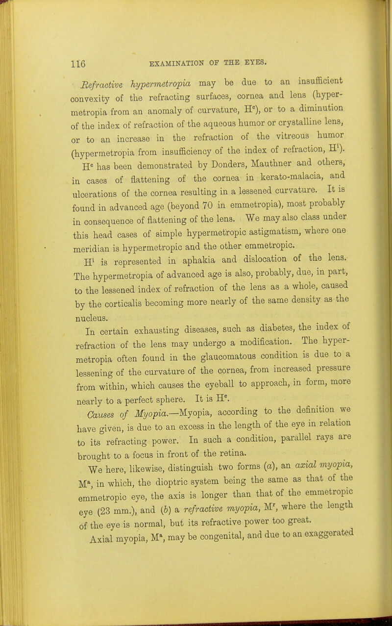 Refractive hypermetropia may be due to an insufficient convexity of the refracting surfaces, cornea and lens (hyper- metropia from an anomaly of curvature, H), or to a diminution of the index of refraction of the aqueous humor or crystalline lens, or to an increase in the refraction of the vitreous humor (hypermetropia from insufficiency of the index of refraction, ). has been demonstrated by Bonders, Mauthner and others, in cases of flattening of the cornea in kerato-malacia, and ulcerations of the cornea resulting in a lessened curvature. It is found in advanced age (beyond 70 in emmetropia), most probably in consequence of flattening of the lens. We may also class under this head cases of simple hypermetropic astigmatism, where one meridian is hypermetropic and the other emmetropic. is represented in aphakia and dislocation of the lens. The hypermetropia of advanced age is also, probably, due, in part, to the lessened index of refraction of the lens as a whole, caused by the corticalis becoming more nearly of the same density as the nucleus. In certain exhausting diseases, such as diabetes, the index of refraction of the lens may undergo a modification. The hyper- metropia often found in the glaucomatous condition is due to a lessening of the curvature of the cornea, from increased pressure from within, which causes the eyeball to approach, in form, more nearly to a perfect sphere. It is H. Causes of Myopia.—Uyopis^, according to the definition we have given, is due to an excess in the length of the eye in relation to its refracting power. In such a condition, parallel rays are brouo-ht to a focus in front of the retina. We here, likewise, distinguish two forms (a), an axial myopia, M^ in which, the dioptric system being the same as that of the emmetropic eye, the axis is longer than that of the emmetropic eye (23 mm.), and (&) a refraetiA^e myopia, W, where the length of the eye is normal, but its refractive power too great. Axial myopia, M% may be congenital, and due to an exaggerated