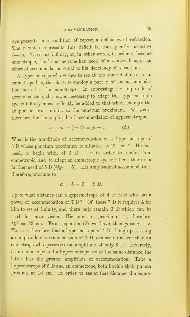 eye presents, in a condition of repose, a deficiency of refraction. The r which represents this deficit is, consequently, negative ( r). To see at infinity, or, in other words, in order to become emmetropic, the hypermetrope has need of a convex lens, or an efibrt of accommodation equal to his deficiency of refraction. A hypermetrope who wishes to see at the same distance as an emmetrope has, therefore, to employ a part r of his accommoda- tion more than the emmetrope. In expressing the amplitude of accommodation, the power necessary to adapt the hypermetropic eye to infinity must evidently be added to that which changes the adaptation from infinity to the punctum proximum. We write, therefore, for the amplitude of accommodation of hypermetropia— a = p — (— r) = ^ + r. (2.) What is the amplitude of accommodation of a hypermetrope of 3 D whose punctum proximum is situated at 20 cm. ?. He has need, to begin with, of 3 D = r in order to render him emmetropic, and to adapt an emmetropic eye to 20 cm. there is a further need of 5 D = 5). His amplitude of accommodation, therefore, amounts to a = 5 + 3 = 8D. Up to what distance can a hypermetrope of 4 D read who has a power of accommodation of 7 D ? Of these 7 D it requires 4 for him to see at infinity, and there only remain 3 D which can be used for near vision. His punctum proximum is, therefore, = 33 cm. From equation (2) we have, then, p = a — r. You see, therefore, that a hypermetrope of 4 D, though possessing an amplitude of accommodation of 7 D, can see no nearer than an emmetrope who possesses an amplitude of only 3 D. Inversely, if an emmetrope and a hypermetrope see at the same distance, the latter has the greater amplitude of accommodation. Take a hypermetrope of 5 D and an emmetrope, both having their puncta proxima at 16 cm. In order to see at that distance the emme-