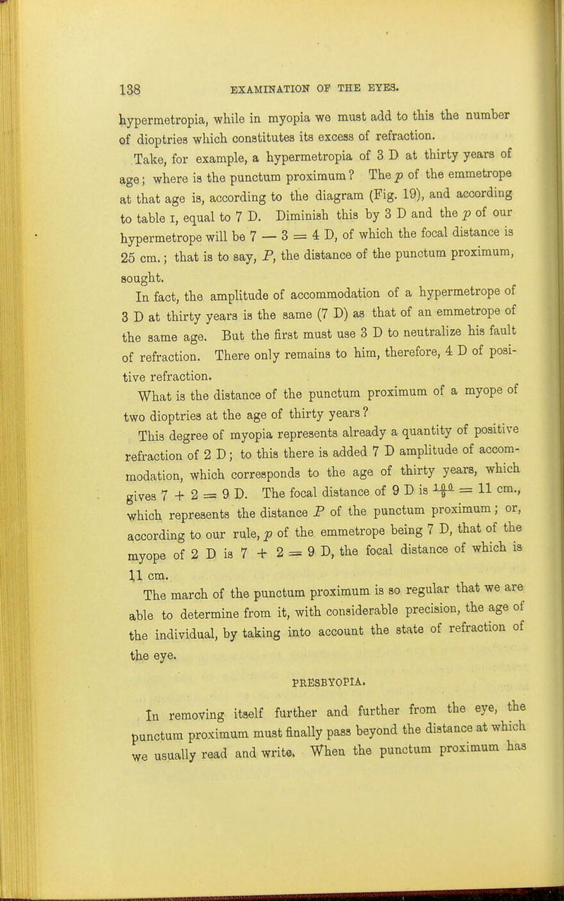 hypermetropia, while in myopia we must add to this the number of dioptries which constitutes its excess of refraction. Take, for example, a hypermetropia of 3 D at thirty years of age; where is the punctum proximum ? The jp of the emmetrope at that age is, according to the diagram (Fig. 19), and according to table I, equal to 7 D. Diminish this by 3 D and the p of our hypermetrope will be 7 — 3 = 4 D, of which the focal distance is 25 cm.; that is to say, P, the distance of the punctum proximum, sought. In fact, the amplitude of accommodation of a hypermetrope of 3 D at thirty years is the same (7 D) as that of an emmetrope of the same age. But the first must use 3 D to neutralize his fault of refraction. There only remains to him, therefore, 4 D of posi- tive refraction. What is the distance of the punctum proximum of a myope of two dioptries at the age of thirty years ? This degree of myopia represents already a quantity of positive refraction of 2 D; to this there is added 7 D amplitude of accom- modation, which corresponds to the age of thirty years, which gives 7 + 2 = 9 D. The focal distance of 9 D is = H cm., which represents the distance P of the punctum proximum; or, according to our rule, p of the emmetrope being 7 D, that of the myope of 2 D is 7 + 2 = 9 D, the focal distance of which is 11 cm. The march of the punctum proximum is so regular that we are able to determine from it, with considerable precision, the age of the individual, by taking into account the state of refraction of the eye. tRESBYOPlA. In removing itself further and further from the eye, the punctum proximum must finally pass beyond the distance at which we usually read and write. When the punctum proximum has