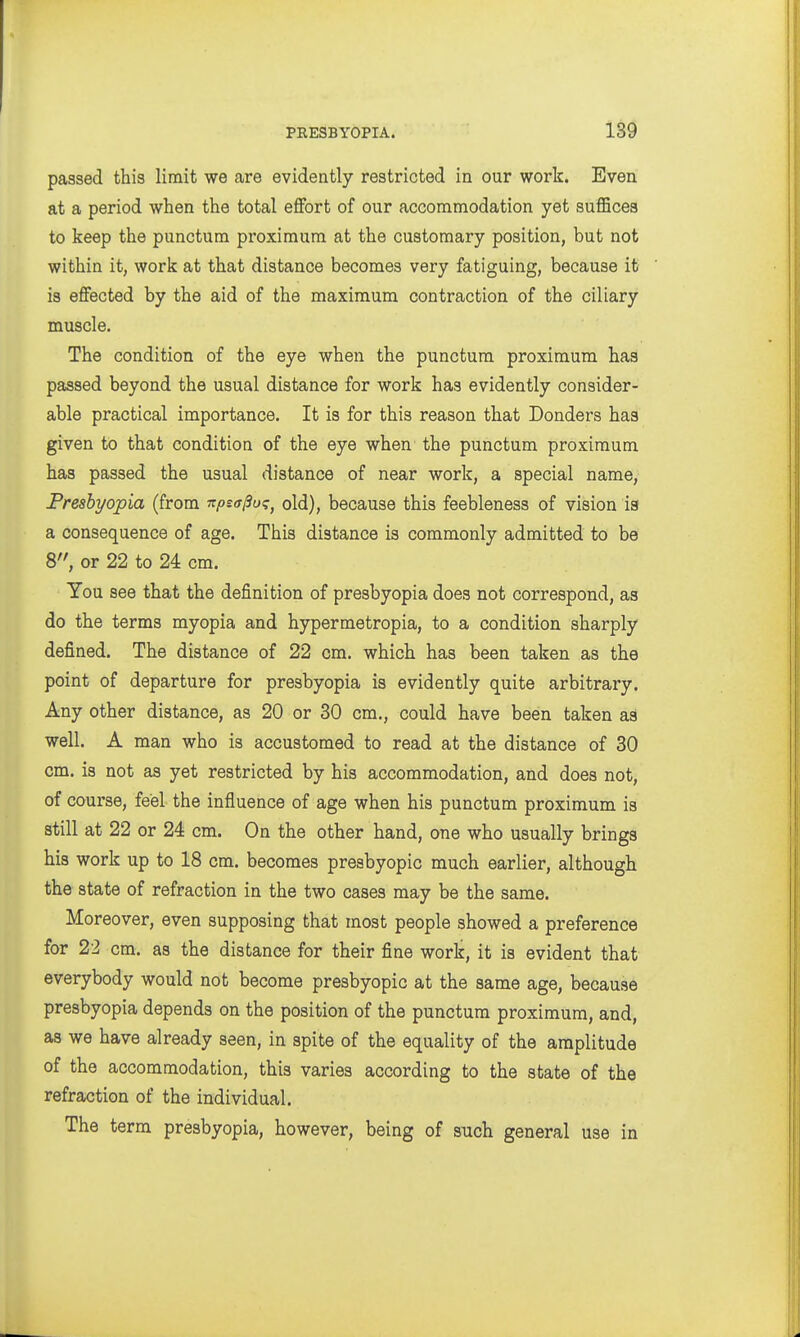 passed this limit we are evidently restricted in our work. Even at a period when the total effort of our accommodation yet suflBcea to keep the punctum proxiraum at the customary position, but not within it, work at that distance becomes very fatiguing, because it is effected by the aid of the maximum contraction of the ciliary muscle. The condition of the eye when the punctum proximum has passed beyond the usual distance for work has evidently consider- able practical importance. It is for this reason that Bonders has given to that condition of the eye when the punctum proxiraum has passed the usual distance of near work, a special name, Freshyopia (from npsffjSu^^ old), because this feebleness of vision is a consequence of age. This distance is commonly admitted to be 8, or 22 to 24 cm. You see that the definition of presbyopia does not correspond, as do the terms myopia and hypermetropia, to a condition sharply defined. The distance of 22 cm. which has been taken as the point of departure for presbyopia is evidently quite arbitrary. Any other distance, as 20 or 30 cm., could have been taken as well. A man who is accustomed to read at the distance of 30 cm. is not as yet restricted by his accommodation, and does not, of course, feel the influence of age when his punctum proximum is still at 22 or 24 cm. On the other hand, one who usually brings his work up to 18 cm. becomes presbyopic much earlier, although the state of refraction in the two cases may be the same. Moreover, even supposing that most people showed a preference for 22 cm. as the distance for their fine work, it is evident that everybody would not become presbyopic at the same age, because presbyopia depends on the position of the punctum proximum, and, as we have already seen, in spite of the equality of the amplitude of the accommodation, this varies according to the state of the refraction of the individual. The term presbyopia, however, being of such general use in