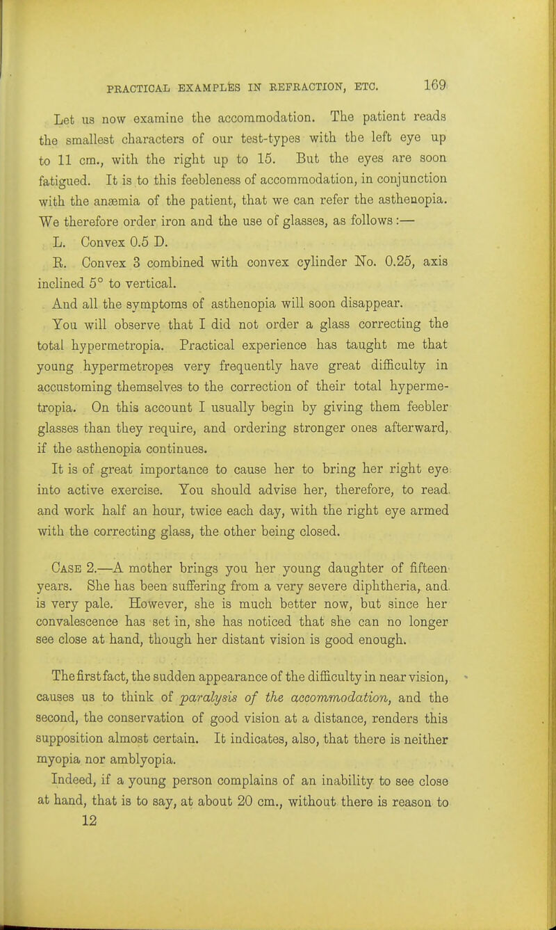 Let US now examine the accommodation. The patient reads the smallest characters of our test-types with the left eye up to 11 cm., with the right up to 15. But the eyes are soon fatigued. It is to this feebleness of accommodation, in conjunction with the anaemia of the patient, that we can refer the asthenopia. We therefore order iron and the use of glasses, as follows:— L. Convex 0.5 D. E. Convex 3 combined with convex cylinder No. 0.25, axis inclined 5° to vertical. And all the symptoms of asthenopia will soon disappear. You will observe that I did not order a glass correcting the total hypermetropia. Practical experience has taught me that young hypermetropes very frequently have great difficulty in accustoming themselves to the correction of their total hyperme- tropia. On this account I usually begin by giving them feebler glasses than they require, and ordering stronger ones afterward, if the asthenopia continues. It is of great importance to cause her to bring her right eye^ into active exercise. You should advise her, therefore, to read, and work half an hour, twice each day, with the right eye armed with the correcting glass, the other being closed. Case 2.—A mother brings you her young daughter of fifteen' years. She has been suffering from a very severe diphtheria,^ and. is very pale. However, she is much better now, but since her convalescence has set in, she has noticed that she can no longer see close at hand, though her distant vision is good enough. The first fact, the sudden appearance of the difficulty in near vision, causes us to think of jparalysis of the accommodation, and the second, the conservation of good vision at a distance, renders this supposition almost certain. It indicates, also, that there is neither myopia nor amblyopia. Indeed, if a young person complains of an inability to see close at hand, that is to say, at about 20 cm., without there is reason to 12