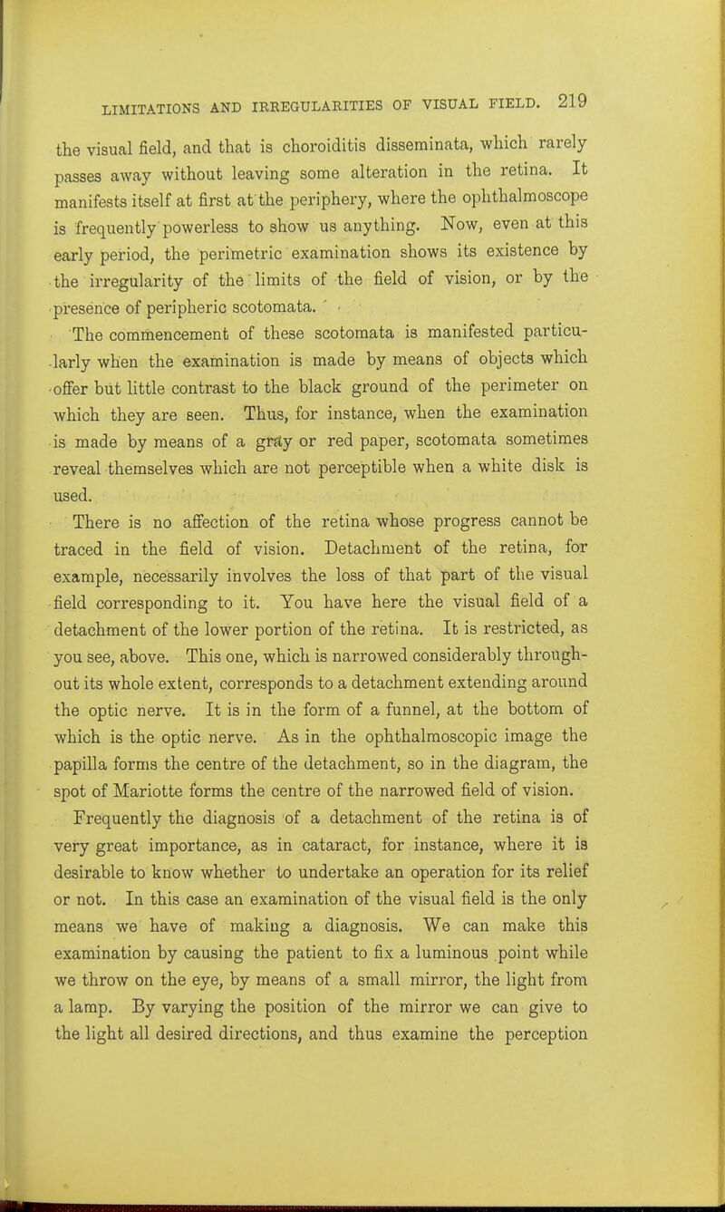 the visual field, and that is choroiditis disseminata, which rarely passes away without leaving some alteration in the retina. It manifests itself at first at the periphery, where the ophthalmoscope is frequently powerless to show us anything. Now, even at this early period, the perimetric examination shows its existence by the irregularity of the limits of the field of vision, or by the •piresence of peripheric scotomata. The commencement of these scotomata is manifested particu- -larly when the examination is made by means of objects which ■ offer but Httle contrast to the black ground of the perimeter on which they are seen. Thus, for instance, when the examination is made by means of a graty or red paper, scotomata sometimes reveal themselves which are not perceptible when a white disk is used. ' ■ ■ There is no affection of the retina whose progress cannot be traced in the field of vision. Detachment of the retina, for example, necessarily involves the loss of that part of the visual field corresponding to it. You have here the visual field of a detachment of the lower portion of the retina. It is restricted, as you see, above. This one, which is narrowed considerably through- out its whole extent, corresponds to a detachment extending around the optic nerve. It is in the form of a funnel, at the bottom of which is the optic nerve. As in the ophthalmoscopic image the papilla forms the centre of the detachment, so in the diagram, the spot of Mariotte forms the centre of the narrowed field of vision. Frequently the diagnosis of a detachment of the retina is of very great importance, as in cataract, for instance, where it ia desirable to know whether to undertake an operation for its relief or not. In this case an examination of the visual field is the only means we have of making a diagnosis. We can make this examination by causing the patient to fix a luminous point while we throw on the eye, by means of a small mirror, the light from a lamp. By varying the position of the mirror we can give to the light all desired directions, and thus examine the perception