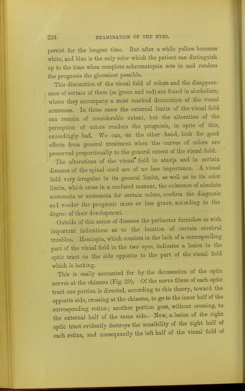 persist for the longest time. But after a while yellow becomes white, and blue is the only color which the patient can distinguish up to the time when complete achromatopsia sets in and renders the prognosis the gloomiest possible. This diminution of the visual field of colors and the disappear- I ance of certain of them (as green and red) are found in alcoholism, ' where they accompany a most marked diminution of the visual acuteness. In these cases the external limits of the visual field can remain of considerable extent, but the alteration of the perception of colors renders the prognosis, in spite of this, exceedingly bad. We can, on the other hand, look for good efiects from general treatment when the curves of colors are preserved proportionally to the general extent of the visual field. ' The alterations of the visual' field in ataxia and in certain diseases of the spinal cord are of no less importance. A visual field very irregular in its general limits, as well as in its color limits, which cross in a confused manner, the existence of absolute scotomata or scotomota for certain colors, confirm the diagnosis and render the prognosis more or less grave, accDrding to the degree of their development. Outside of this series of diseases the perimeter furnishes us with important indications as to the location of certain cerebral troubles. Hemiopia, which consists in the lack of a corresponding part of the visual field in the two eyes, indicates a lesion in the optic tract on the side opposite to the part of the visual field which is lacking. This is easily accounted for by the decussation of the optic nerves at the chiasma (Fig. 29). Of the nerve fibres of each optic tract one portion is directed, according to this theory, toward the opposite side, crossing at the chiasma, to go to the inner half of the corresponding retina; another portion goes, without crossing, to the external half of the same side.- Now, a lesion of the right optic tract evidently destroys the sensibility of the right half of each retina, and consequently the left half of the visual field of