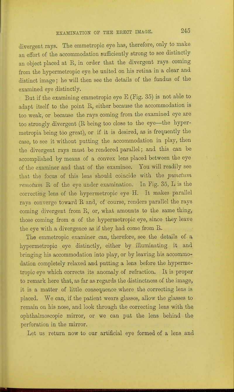 divergent rays. The emmetropic eye has, therefore, only to make an efibrt of the accommodation sufficiently strong to see distinctly an object placed at R, in order that the divergent rays coming from the hypermetropic eye be united on his retina in a clear and distinct image; he will then see the details of the fundus of the examined eye distinctly. But if the examining emmetropic eye E (Fig. 35) is not able to adapt itself to the point R, either because the accommodation is too weak, or because the rays coming from the examined eye are too strongly divergent (R being too close to the eye—the hyper- metropia being too great), or if it is desired, as is frequently the case, to see it without putting the accommodation in play, then the divergent rays must be rendered parallel; and this can be accomplished by means of a convex lens placed between the eye of the examiner and that of the examinee. You will readily see that the focus of this lens should coincide with the punctum remotum R of the eye under examination. In Fig. 35, L is the correcting lens of the hypermetropic eye H. It makes parallel rays converge toward R and, of course, renders parallel the rays coming divergent from R, or, what amounts to the same thing, those coming from a of the hypermetropic eye, since they leave the eye with a divergence as if they had come from R. The emmetropic examiner can, therefore, see the details of a hypermetropic eye distinctly, either by illuminating it and bringing his accommodation into play, or by leaving his accommo- dation completely relaxed and putting a lens before the hyperme- tropic eye which corrects its anomaly of refraction. It is proper to remark here that, as far as regards the distinctness of the image, it is a matter of little consequence where the correcting lens is placed. We can, if the patient wears glasses, allow the glasses to remain on his nose, and look through the correcting lens with the ophthalmoscopic mirror, or we can put the lens behind the perforation in the mirror. Let us return now to our artificial eye formed of a lens and