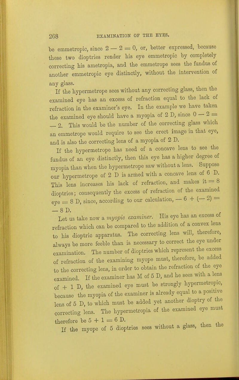 be emmetropic, since 2—2 = 0, or, better expressed, because these two dioptrics render bis eye emmetropic by completely correcting bis ametropia, and the emmetrope sees the fundus of another emmetropic eye distinctly, without the intervention of any glass. If the hypermetrope sees without any correcting glass, then the examined eye has an excess of refraction equal to the lack of refraction in the examiner's eye. In the example we have taken the examined eye should have a myopia of 2 D, since 0 — 2 = — 2. This would be the number of the correcting glass which an emmetrope would require to see the erect image in that eye, and is also the correcting lens of a myopia of 2 D. If the hypermetrope has need of a concave lens to see the fundus of an eye distinctly, then this eye has a higher degree of myopia than when the hypermetrope saw without a lens. Suppose our hypermetrope of 2 D is armed with a concave lens of 6 D. This lens increases his lack of refraction, and makes it = 8 dioptrics; consequently the excess of refraction of the examined eye = 8 D, since, according to our calculation, — 6 + (— 2) — — 8D. Let us take now a myoj>io examiner. His eye has an excess of refraction which can be compared to the addition of a convex lens to his dioptric apparatus. The correcting lens will, therefore, always be more feeble than is necessary to correct the eye under examination. The number of dioptrics which represent the excess of refraction of the examining myope must, therefore, be added to the correcting lens, in order to obtain the refraction of the eye examined. If the examiner has M of 6 D, and he sees with a lens of + 1 D the examined eye must be strongly hypermetropic, because the myopia of the examiner is already equal to a positive lens of 5 D, to which must be added yet another dioptry of the correcting lens. The hypermetropia of the examined eye must therefore be 5 + 1 = 6 D. ^ xi. If the myope of 5 dioptries sees without a glass, then tUe