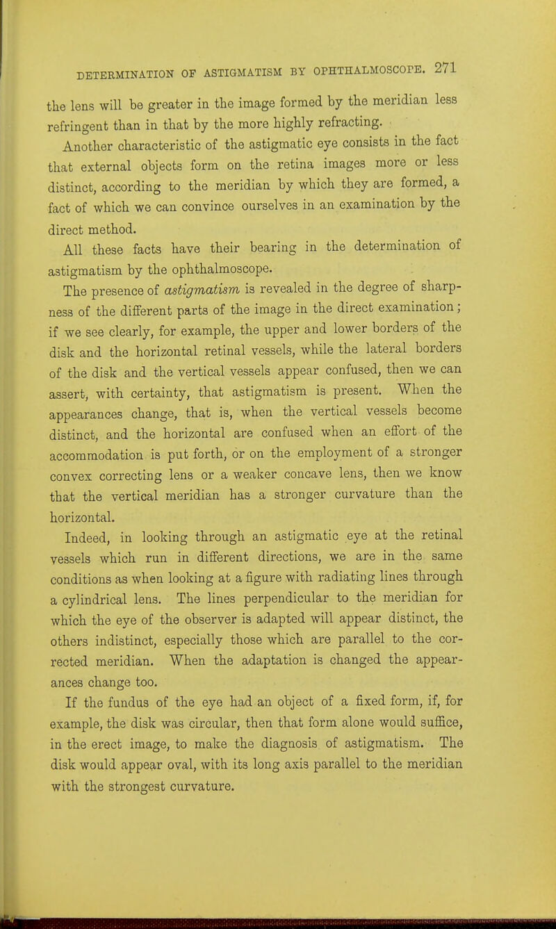 the lens will be greater in the image formed by the meridian less refringent than in that by the more highly refracting. Another characteristic of the astigmatic eye consists in the fact that external objects form on the retina images more or less distinct, according to the meridian by which they are formed, a fact of which we can convince ourselves in an examination by the direct method. All these facts have their bearing in the determination of astigmatism by the ophthalmoscope. The presence of astigmatism is revealed in the degree of sharp- ness of the different parts of the image in the direct examination; if we see clearly, for example, the upper and lower borders of the disk and the horizontal retinal vessels, while the lateral borders of the disk and the vertical vessels appear confused, then we can assert, with certainty, that astigmatism is present. When the appearances change, that is, when the vertical vessels become distinct, and the horizontal are confused when an effort of the accommodation, is put forth, or on the employment of a stronger convex correcting lens or a weaker concave lens, then we know that the vertical meridian has a stronger curvature than the horizontal. Indeed, in looking through an astigmatic eye at the retinal vessels which run in different directions, we are in the same conditions as when looking at a figure with radiating lines through a cylindrical lens. The lines perpendicular to the meridian for which the eye of the observer is adapted will appear distinct, the others indistinct, especially those which are parallel to the cor- rected meridian. When the adaptation is changed the appear- ances change too. If the fundus of the eye had an object of a fixed form, if, for example, the disk was circular, then that form alone would suffice, in the erect image, to make the diagnosis of astigmatism. The disk would appear oval, with its long axis parallel to the meridian with the strongest curvature.