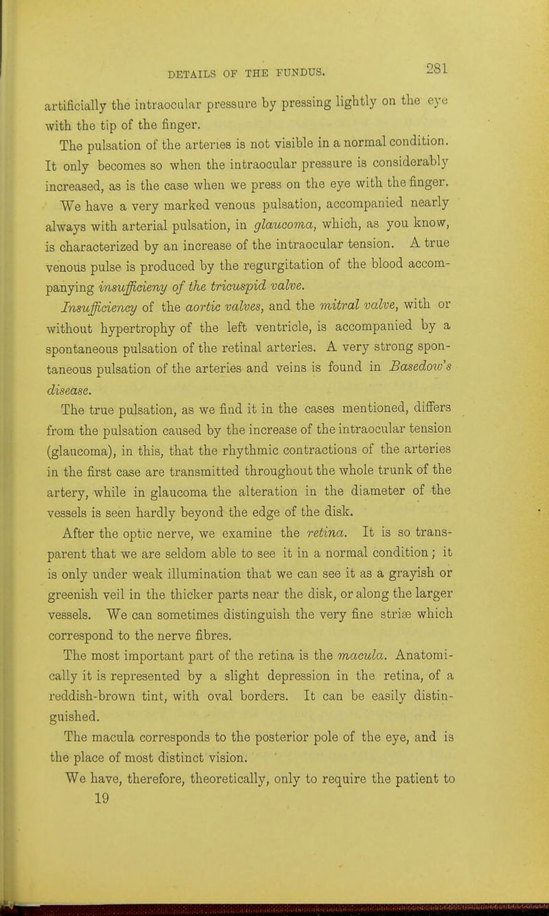 artificially the intraocular pressure by pressing liglitly on the eye with the tip of the finger. The pulsation of the arteries is not visible in a normal condition. It only becomes so when the intraocular pressure is considerably increased, as is the case when we press on the eye with the finger. We have a very marked venous pulsation, accompanied nearly always with arterial pulsation, in glaucoma, which, as you know, is characterized by an increase of the intraocular tension. A true venous pulse is produced by the regurgitation of the blood accom- panying insufficieny of the tricuspid valve. Insufficiency of the aortic valves, and the mitral valve, with or without hypertrophy of the left ventricle, is accompanied by a spontaneous pulsation of the retinal arteries. A very strong spon- taneous pulsation of the arteries and veins is found in Basedovfs disease. The true pulsation, as we find it in the cases mentioned, differs from the pulsation caused by the increase of the intraocular tension (glaucoma), in this, that the rhythmic contractions of the arteries in the first case are transmitted throughout the whole trunk of the artery, while in glaucoma the alteration in the diameter of the vessels is seen hardly beyond the edge of the disk. After the optic nerve, we examine the retina. It is so trans- parent that we are seldom able to see it in a normal condition; it is only under weak illumination that we can see it as a grayish or greenish veil in the thicker parts near the disk, or along the larger vessels. We can sometimes distinguish the very fine striee which correspond to the nerve fibres. The most important part of the retina is the macula. Anatomi- cally it is represented by a slight depression in the retina, of a reddish-brown tint, with oval borders. It can be easily distin- guished. The macula corresponds to the posterior pole of the eye, and is the place of most distinct vision. We have, therefore, theoretically, only to require the patient to 19