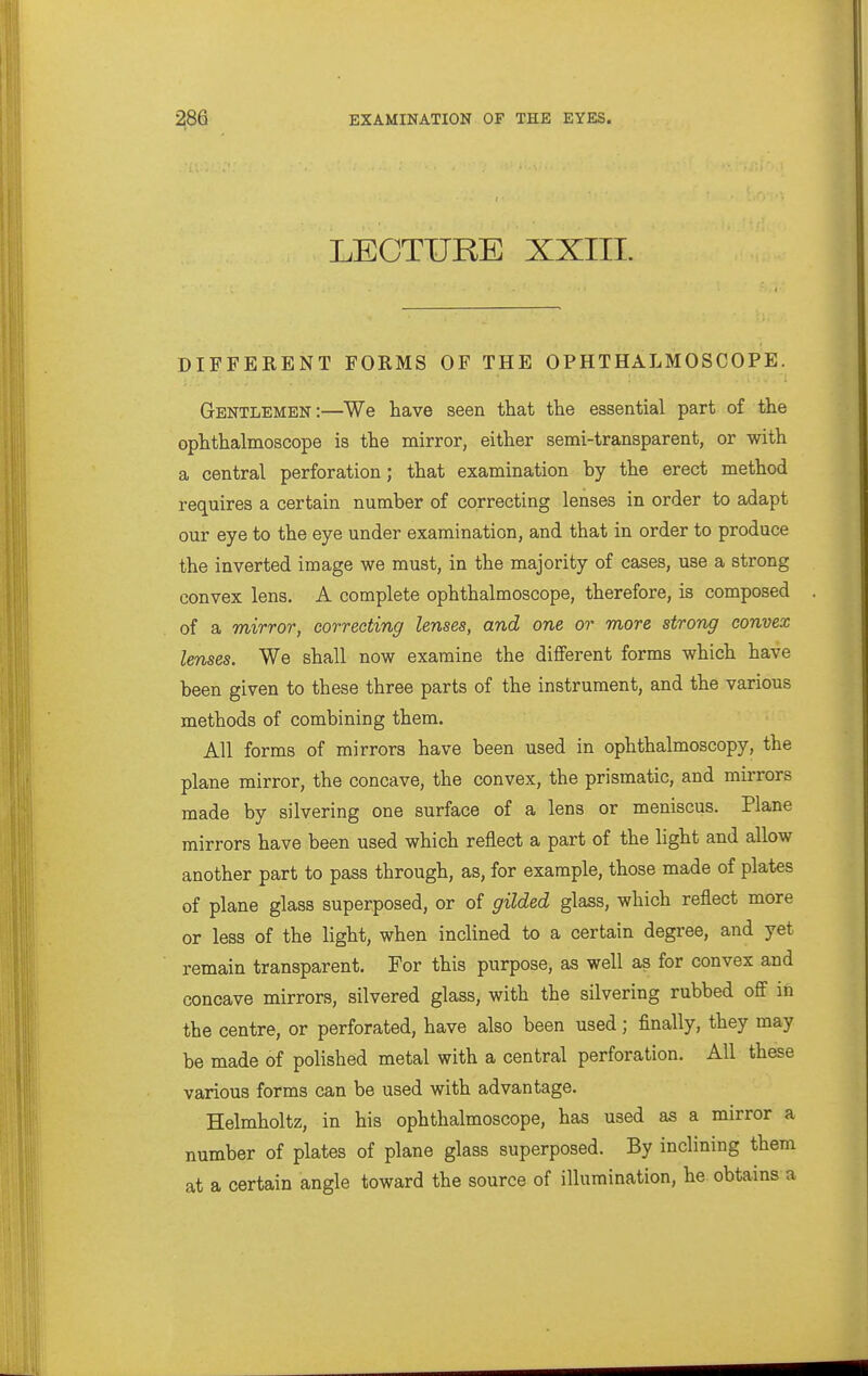 LEOTTJRE XXIII. DIFFERENT FORMS OF THE OPHTHALMOSCOPE. Gentlemen:—We have seen that the essential part of the ophthalmoscope is the mirror, either semi-transparent, or with a central perforation; that examination by the erect method requires a certain number of correcting lenses in order to adapt our eye to the eye under examination, and that in order to produce the inverted image we must, in the majority of cases, use a strong convex lens. A complete ophthalmoscope, therefore, is composed of a mirror, correcting lenses, and one or more strong convex lenses. We shall now examine the different forms which have been given to these three parts of the instrument, and the various methods of combining them. All forms of mirrors have been used in ophthalmoscopy, the plane mirror, the concave, the convex, the prismatic, and mirrors made by silvering one surface of a lens or meniscus. Plane mirrors have been used which reflect a part of the light and allow another part to pass through, as, for example, those made of plates of plane glass superposed, or of gilded glass, which reflect more or less of the light, when inclined to a certain degree, and yet remain transparent. For this purpose, as well as for convex and concave mirrors, silvered glass, with the silvering rubbed off iti the centre, or perforated, have also been used; finally, they may be made of polished metal with a central perforation. All these various forms can be used with advantage. Helmholtz, in his ophthalmoscope, has used as a mirror a number of plates of plane glass superposed. By inclining them at a certain angle toward the source of illumination, he obtains a