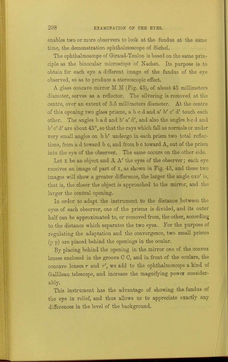 enables two or more observers to look at the fundus at tbe same time, the demonstration ophthalmoscope of Sichel. The ophthalmoscope of Giraud-Teulon is based on the same prin- ciple as the binocular microscope of Nachet. Its purpose is to obtain for each eye a different image of the fundus of the eye observed, so as to produce a stereoscopic effect. A glass concave mirror M M (Fig. 43), of about 45 millimeters diameter, serves as a reflector. The silvering is removed at the centre, over an extent of 5.5 millimeters diameter. At the centre of this opening two glass prisms, abed and a' b' c'd' touch each other. The angles bad and b' a'd', and also the angles bed and b' c'd' are about 45°, so that the rays which fall as normals or under very small angles on b b' undergo in each prism two total reflec- tions, from a d toward b c, and from b c toward A, out of the prism into the eye of the observer. The same occurs on the other side. Let X be an object and A A' the eyes of the observer; each eye receives an image of part of x, as shown in Fig. 43, and these two images will show a greater difference, the larger the angle oxo' is, that is, the closer the object is approached to the mirror, and the larger the central opening. In order to adapt the instrument to the distance between the eyes of each observer, one of the prisms is divided, and its outer half can be approximated to, or removed from, the other, according to the distance which separates the two eyes. For the purpose of regulating the adaptation and the convergence, two small prisms p) are placed behind the openings in the ocular. By placing behind the opening in the mirror one of the convex lenses enclosed in the groove C 0, and in front of the oculars, the concave lenses r and r', we add to the ophthalmoscope a kind of Grallilean telescope, and increase the magnifying power consider- ably. This instrument has the advantage of showing the fundus of the eye in relief, and thus allows us to appreciate exactly any differences in the level of the background.
