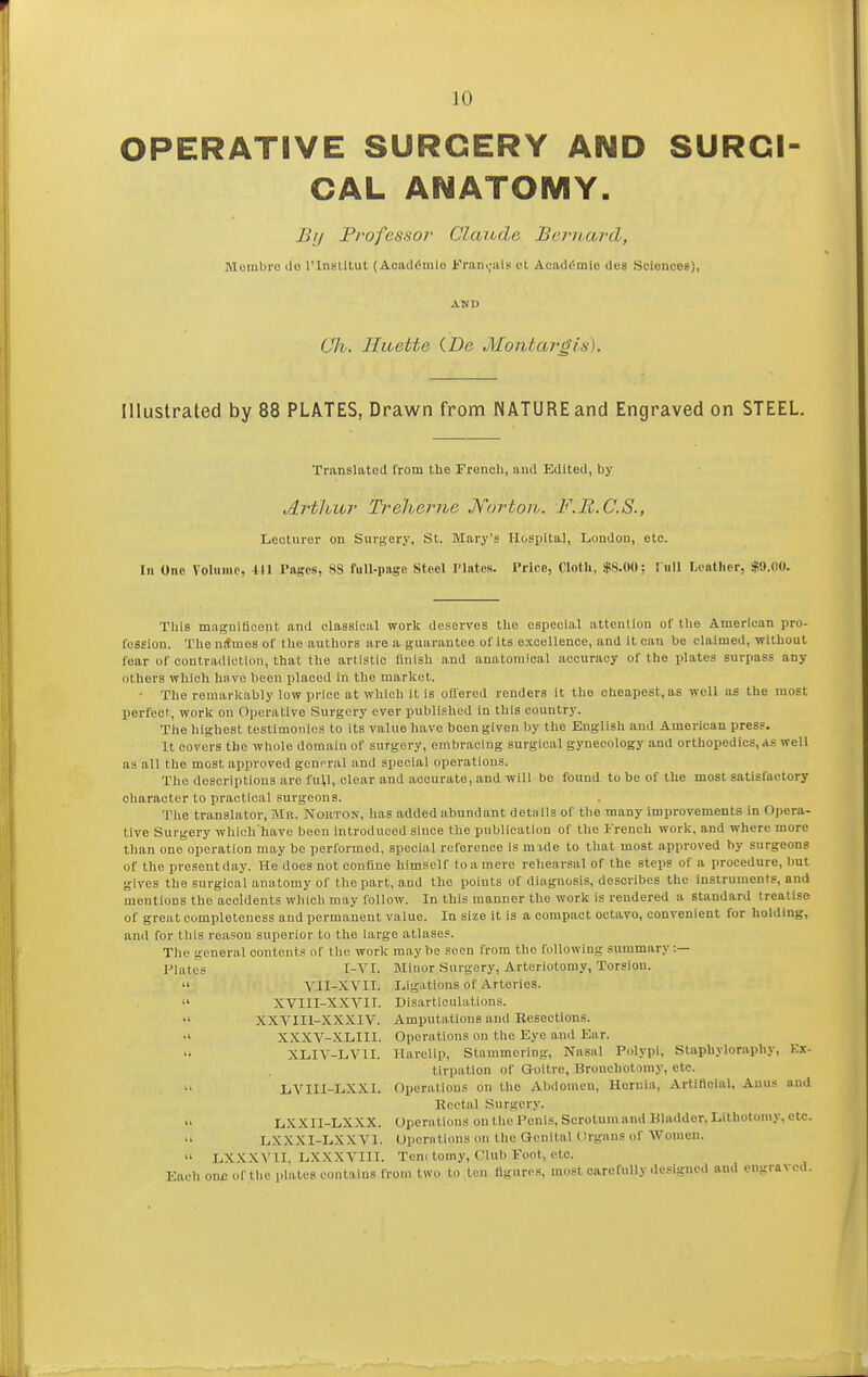 OPERATIVE SURGERY AND SURCI CAL ANATOMY. By Professor Claude Bernard, Morabro ilo rinstitut (Aoaddmlo i'raniials ot Acaddmie dos Scloncee), (Jli, Hioette (De Montargis). Illustrated by 88 PLATES, Drawn from NATURE and Engraved on STEEL. Translated from the French, and Edited, by Arthur Treherne Kortori. F.Ii.C.S., Lecturer on Surgery, St. Mary's Hospital, London, etc. In One Voluiiio, +H Pages, 88 full-page Steel Plates. Price, Cloth, $8.00; Full Leather, .$9.00. This magnifloont and classical worit deserves the especial attention of the American pro- fession. The nitmes of the authors are a guarantee of its excellence, and it can be claimed, without fear of contradiction, that the artistic finish and anatomical accuracy of the plates surpass any others which have been placed in the market. • The remarlcably low price at which it is offered renders it the cheapest, as well as the most perfect, worl£ on Operative Surgery ever published in this country. The liighest testimonies to its value have been given by the English and American press. It covers the whole domain of surgery, embracing surgical gynecology and orthopedics, as well as all the most approved gent^ral and special operations. The descriptions are full, clear and accurate, and will be found to be of the most satisfactory character to practical surgeons. The translator, Mr. Norton, has added abundant details of the many improvements in Opera- tive Surgery which'have been introduced since the publication of the French work, and where more than one operation may be performed, special reference is mxde to that most approved by surgeons of the presentdny. He does not confine himself to a mere rehearsal of the steps of a procedure, ljut gives the surgical anatomy of the part, and the points of diagnosis, describes the instruments, and mentions the accidents which may follow. In this manner the work is rendered a standard treatise of great completeness and permanent value. In size it is a compact octavo, convenient for holding, and for tills reason superior to the large atlases. The general contents of the work may be seen from the following summary :— Plates I-VI. Minor Surgery, Arteriotoray, Torsion.  VII-XVII. Ligations of Arteries.  XVIII-XXVII. Disarticulations.  XXVIIl-XXXIV. Amputations and Resections. XXXV-XLIII. Operations on the Eye and Ear. •i XLIV-LVII. Harelip, Stammering, Nasal Polypi, Staphyloraphy, Kx- tirpation of Goitre, Bronchotoray, etc. II LVIII-LXXI. Operations on the Abdomen, Hernia, Artificial, Anus and Rectal Surgery. » LXXII-LX.XX. Operations on the Penis, Scrotum and Kladder, Lithotomy, etc. 11 LXXXI-LXXVl. Uporiitions on tlic Genital Organs of Women.  LXXXYII, LXXXVIII. Tenc tomy, Club Foot, etc. Each one of the plates contains from two to ten figures, most carefully designed and engraved.