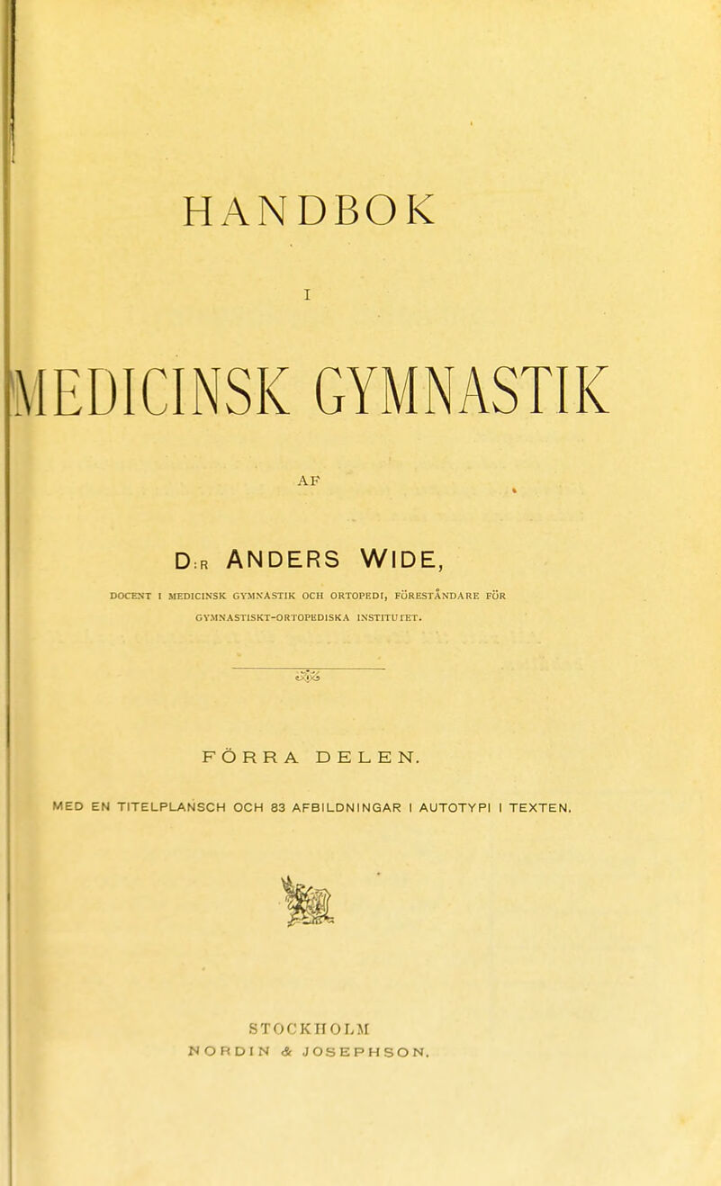 HANDBOK i MEDICINSK GYMNASTIK AP D = r ANDERS WIDE, DOCENT I MEDICINSK GYMNASTIK OCH ORTOPEDI, FÖRESTÅNDARE FÖR GYMNAST1SKT-ORTOPED1SKA INSTITUTET. FÖRRA DELEN. MED EN TITELPLANSCH OCH 83 AFBILDNINGAR I AUTOTYPI I TEXTEN. STOCKHOLM NORDIN & JOSEPHSON.