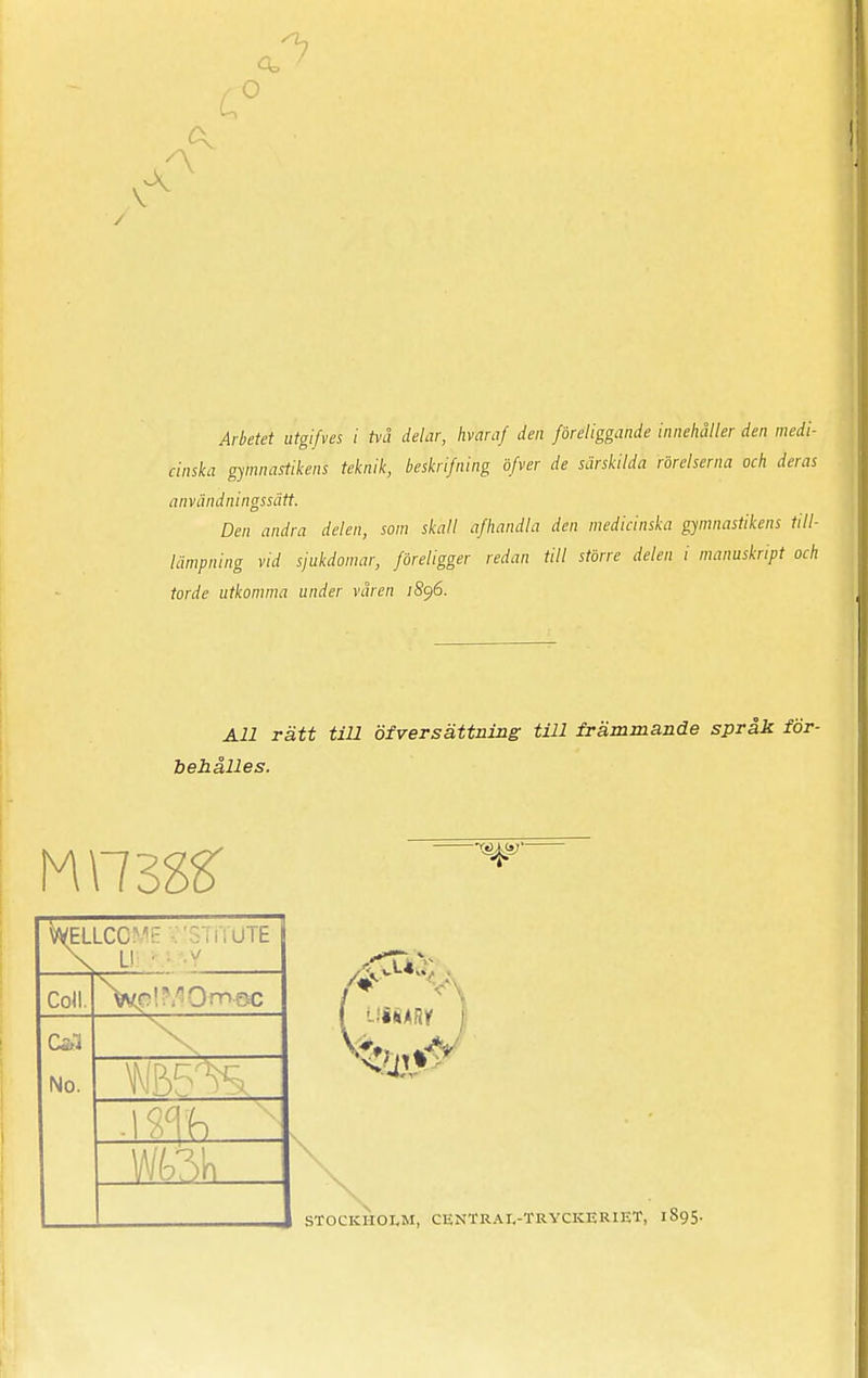 <3= O V /Mefef ii*g//v« f två delar, hvaraf den föreliggande innehåller den medi- cinska gymnastikens teknik, beskrifning öfver de särskilda rörelserna och deras användningssätt. Den andra delen, som skall afhandla den medicinska gymnastikens till- lämpning vid sjukdomar, föreligger redan till större delen i manuskript och torde utkomma under våren JS96. All rätt till öfver sättning till främmande språk för- behålles. WELLCC  . 'SI R UTE Coll. Ca3 No. IIBARY j STOCKHOLM, CENTRAR-TRYCKERIET, 1895.