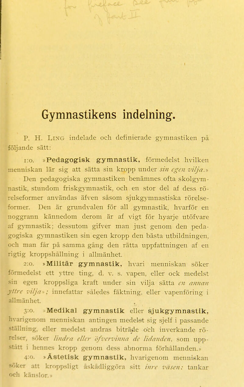 Gymnastikens indelning P. H. Lixg indelade och definierade gymnastiken på följande sätt: 1:0. »Pedagogisk gymnastik, förmedelst hvilken menniskan lär sig att sätta sin kropp nnder sin egen vilja.» Den pedagogiska gymnastiken benämnes ofta skolgym- nastik, stundom friskgymnastik, och en stor del af dess rö- relseformer användas äfven såsom sjukgynmastiska rörelse- former. Den är grundvalen för all gymnastik, hvarför en noggrann kännedom derom är af vigt för hyarje utöfvare af gymnastik; dessutom gifver man just genom den peda- gogiska gymnastiken sin egen kropp den bästa utbildningen, och man får på samma gång den rätta uppfattningen af en rigtig kroppshållning i allmänhet. 2:0. »Militär gymnastik, hvari menniskan söker förmedelst ett yttre ting, d. v. s. vapen, eller ock medelst sin egen kroppsliga kraft under sin vilja sätta en annan yttre vilja >: innefattar således fäktning, eller vapenföring i allmänhet. Medikal gymnastik eller sjukgymnastik, hvarigenom menniskan antingen medelst sig sjelf i passande ställning, eller medelst andras biträde och inverkande rö- relser, söker lindra eller öfvervinna de lidanden, som upp- stått i hennes kropp genom dess abnorma förhållanden.» 4:0. »Ästetisk gymnastik, hvarigenom menuiKkan söker att kroppsligt åskådliggöra sitt inre väsen: tankar och känslor.»