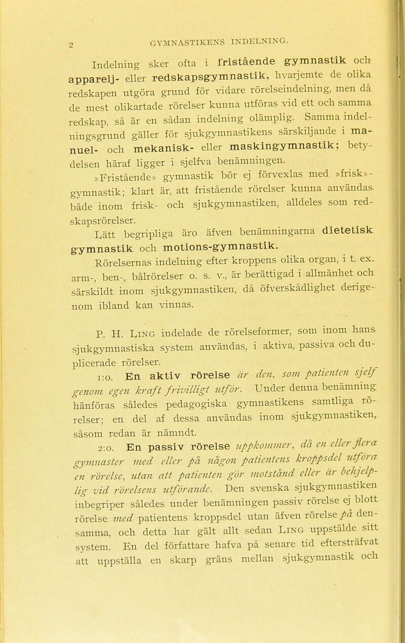 Indelning sker ofta i fristående gymnastik och apparelj- eller redskapsgymnastik, hvarjemte de olika redskapen utgöra grund för vidare rörelseindelning, men då de mest olikartade rörelser kunna utföras vid ett och samma redskap, så är en sådan indelning olämplig. Samma indel- ningsgrund gäller för sjukgymnastikens särskiljande i ma- nuel- och mekanisk- eller maskingymnastik; bety- delsen häraf ligger i sjelfva benämningen. »Fristående» gymnastik bör ej förvexlas med »frisk» - gymnastik; klart är, att fristående rörelser kunna användas både inom frisk- och sjukgymnastiken, alldeles som red- skapsrörelser. Lätt begripliga äro äfven benämningarna dietetisk gymnastik och motions-gymnastik. Rörelsernas indelning efter kroppens olika organ, i t. ex. arm-, ben-, bålrörelser o. s. v., är berättigad i allmänhet och särskildt inom sjukgymnastiken, då öfverskådlighet derige- nom ibland kan vinnas. P. H. L,ing indelade de rörelseformer, som inom hans sjukgymnastiska system användas, i aktiva, passiva och du- plicerade rörelser. 1:0. En aktiv rörelse är den, som patienten sjelf genom egen kraft frivilligt utför. Under denna benämning hänföras således pedagogiska gymnastikens samtliga rö- relser; en del af dessa användas inom sjukgymnastiken, såsom redan är nämndt. 2:0. En passiv rörelse uppkommer, då en eller flera gymnaster med eller på någon patientens kroppsdel utföra en rörelse, utan att patienten gör motstånd eller är behjelp- lig vid rörelsens utförande. Den svenska sjukgymnastiken inbegriper således under benämningen passiv rörelse ej^ blott rörelse med patientens kroppsdel utan äfven rörelse på den- samma, och detta har gält allt sedan Ling uppstälde sitt system. En del författare hafva på senare tid eftersträfvat att uppställa en skarp gräns mellan sjukgymnastik och