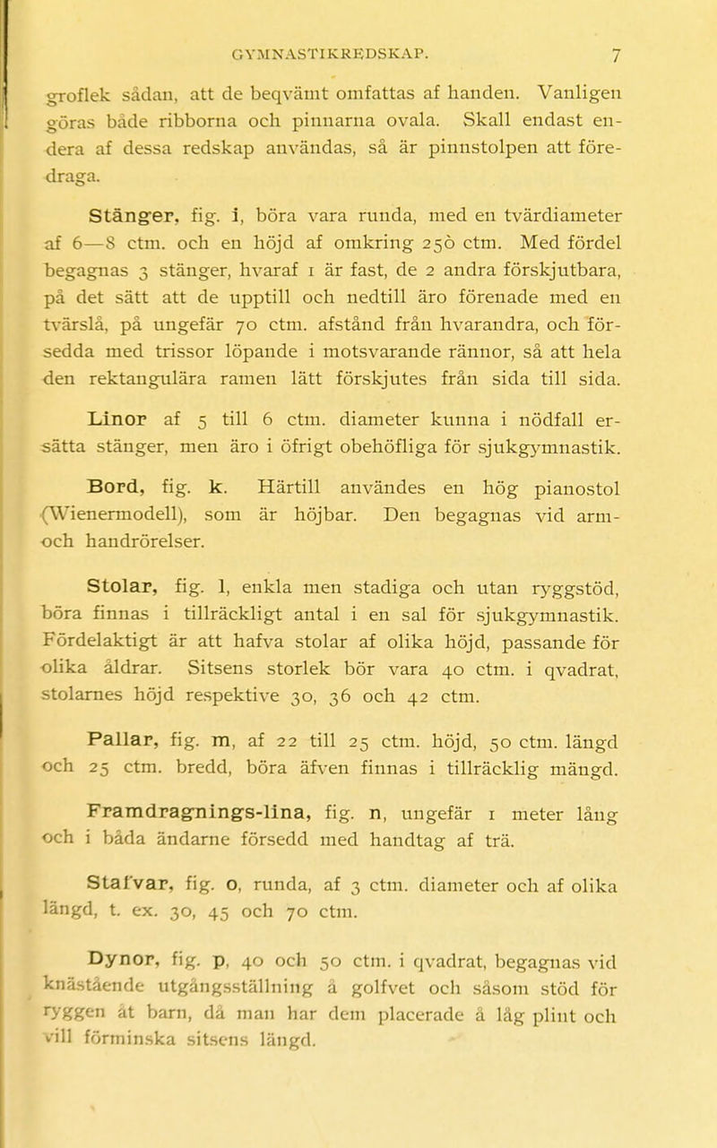 groflek sådan, att de beqvämt omfattas af handen. Vanligen göras både ribborna och pinnarna ovala. Skall endast en- dera af dessa redskap användas, så är pinnstolpen att före- draga. Stänger, fig. i, böra vara runda, med en tvärdiameter af 6—S ctm. och en höjd af omkring 250 ctm. Med fördel begagnas 3 stänger, hvaraf 1 är fast, de 2 andra förskjutbara, på det sätt att de upptill och nedtill äro förenade med en tvärslå, på ungefär 70 ctm. afstånd från hvarandra, och för- sedda med trissor löpande i motsvarande rännor, så att hela den rektangulära ramen lätt förskjutes från sida till sida. Linor af 5 till 6 ctm. diameter kunna i nödfall er- sätta stänger, men äro i öfrigt obehöfliga för sjukgymnastik. Bord, fig. k. Härtill användes en hög pianostol (Wienermodell), som är höjbar. Den begagnas vid arm- och handrörelser. Stolar, fig. 1, enkla men stadiga och utan ryggstöd, böra finnas i tillräckligt antal i en sal för sjukgymnastik. Fördelaktigt är att hafva stolar af olika höjd, passande för olika åldrar. Sitsens storlek bör vara 40 ctm. i qvadrat, stolarnes höjd respektive 30, 36 och 42 ctm. Pallar, fig. m, af 22 till 25 ctm. höjd, 50 ctm. längd och 25 ctm. bredd, böra äfven finnas i tillräcklig mängd. FramdragTiing-s-lina, fig. n, ungefär 1 meter lång och i båda ändarne försedd med handtag af trä. Sta I var, fig. o, runda, af 3 ctm. diameter och af olika längd, t. ex. 30, 45 och 70 ctm. Dynor, fig. p, 40 och 50 ctm. i qvadrat, begagnas vid knästående utgångsställning å golfvet och såsom stöd för ryggen at barn, då man har dem placerade å låg plint och vill förminska sitsens längd.