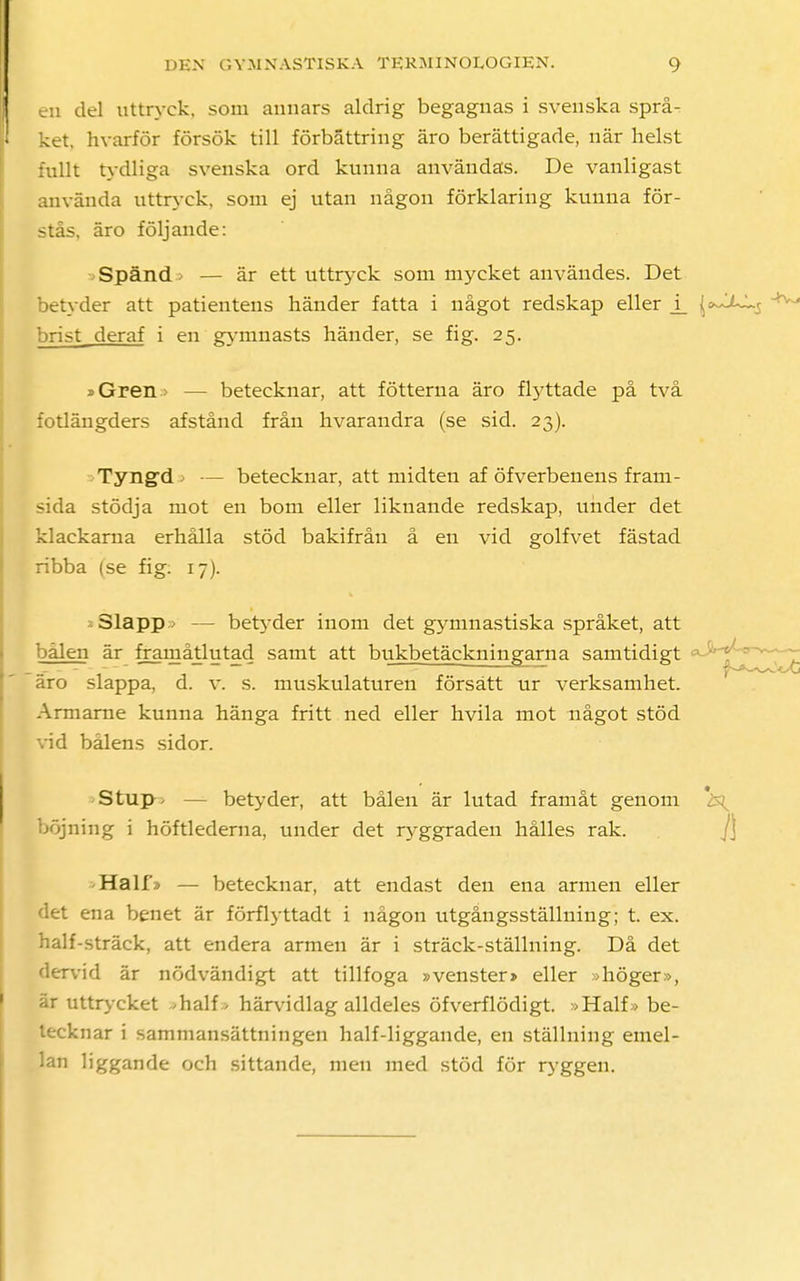 en del uttryck, som annars aldrig begagnas i svenska språ- ket, hvarför försök till förbättring äro berättigade, när helst fullt tydliga svenska ord kunna användas. De vanligast använda uttryck, som ej utan någon förklaring kunna för- stås, äro följande: Spänd > — är ett uttryck som mycket användes. Det betyder att patientens händer fatta i något redskap eller j_ \*^~s brist deraf i en gymnasts händer, se fig. 25. j>Gren > — betecknar, att fötterna äro flyttade på två fotlängders afstånd från hvarandra (se sid. 23). Tyngd> — betecknar, att midten af öfverbenens fram- sida stödja mot en bom eller liknande redskap, under det klackarna erhålla stöd bakifrån å en vid golfvet fästad ribba (se fig: 17). Slapp — betyder inom det gymnastiska språket, att bålen är framåtlutad samt att bukbetäckningarna samtidigt äro slappa, d. v. s. muskulaturen försätt ur verksamhet. Armarne kunna hänga fritt ned eller hvila mot något stöd vid bålens sidor. Stup^ — betyder, att bålen är lutad framåt genom böjning i höftlederna, under det ryggraden hålles rak. Half/> — betecknar, att endast den ena armen eller det ena benet är förflyttadt i någon utgångsstälhiing; t. ex. half-sträck, att endera armen är i sträck-ställning. Då det dervid är nödvändigt att tillfoga »venster» eller diöger», är uttrycket -half., härvidlag alldeles öfverflödigt. »Half» be- tecknar i sammansättningen half-liggande, en ställning emel- lan liggande och sittande, men med stöd för ryggen.