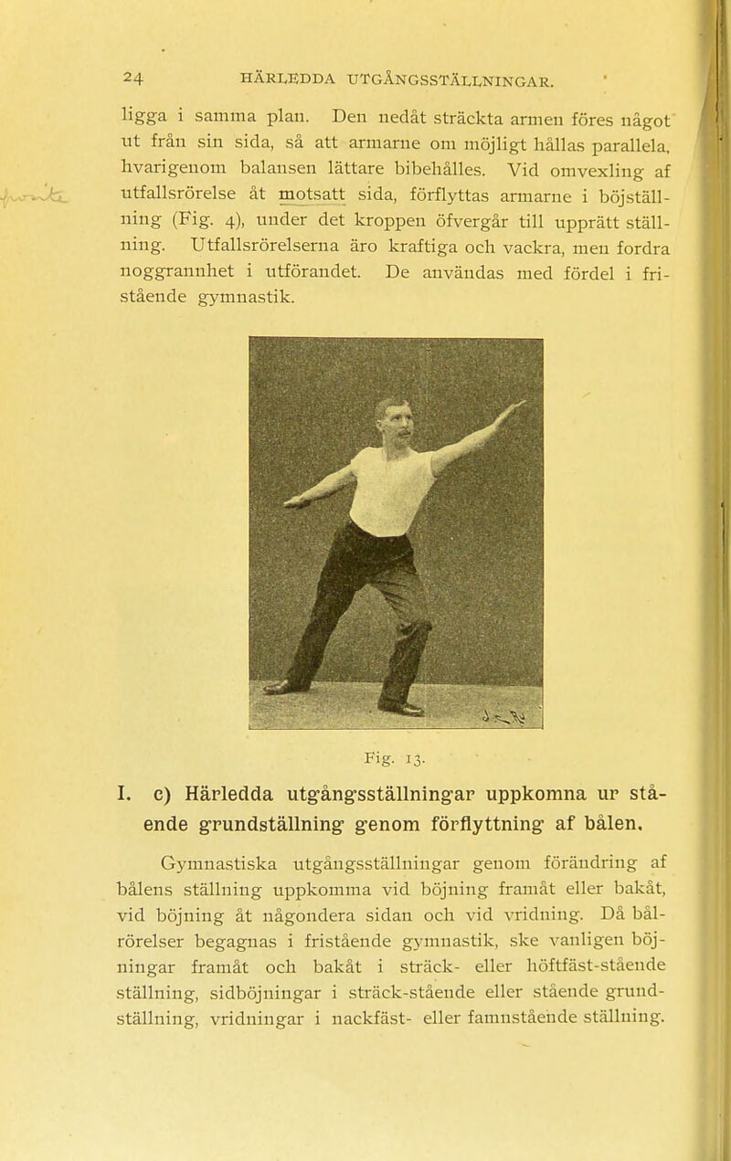 ligga i samma plan. Den nedåt sträckta armen föres något ut från sin sida, så att armarne om möjligt hållas parallela. hvarigeuom balansen lättare bibehålles. Vid omvexling af utfallsrörelse åt motsatt sida, förflyttas armarne i böjställ- ning (Fig. 4), under det kroppen öfvergår till upprätt ställ- ning. Utfallsrörelserna äro kraftiga och vackra, men fordra noggrannhet i utförandet. De användas med fördel i fri- stående gymnastik. I. c) Härledda utgångsställningar uppkomna ur stå- ende grundställning genom förflyttning af bålen. Gymnastiska utgångsställningar genom förändring af bålens ställning uppkomma vid böjning framåt eller bakåt, vid böjning åt någondera sidan och vid vridning. Då bål- rörelser begagnas i fristående gymnastik, ske vanligen böj- ningar framåt och bakåt i sträck- eller höftfäst-stående ställning, sidböjningar i sträck-stående eller stående gruud- ställning, vridningar i nackfäst- eller famnstående ställning.