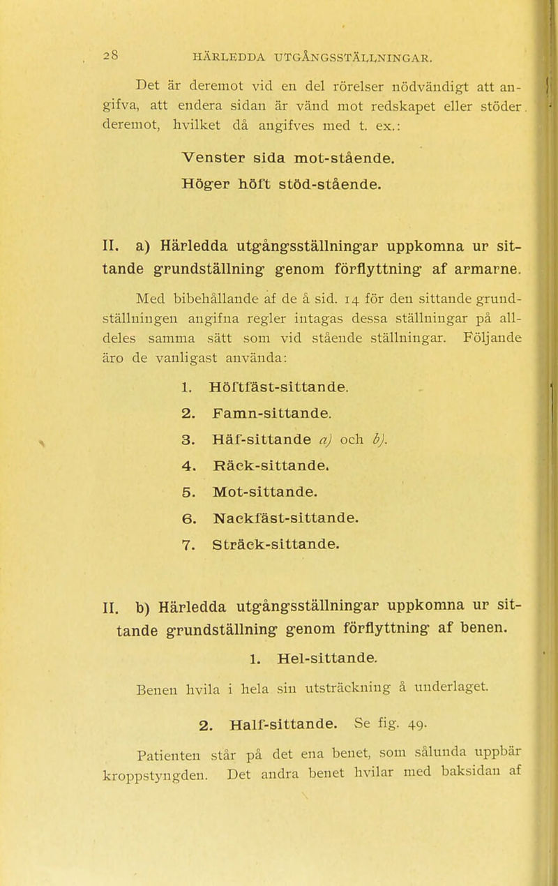 Det är deremot vid en del rörelser nödvändigt att an- gifva, att endera sidan är vänd mot redskapet eller stöder, deremot, hvilket då angifves med t. ex.: Venster sida mot-stående. Höger höft stöd-stående. II. a) Härledda utgångsställningar uppkomna ur sit- tande grundställning genom förflyttning af armarne. Med bibehållande af de å sid. 14 för den sittande gruud- ställniugen angifna regler intagas dessa ställningar på all- deles samma sätt som vid stående ställningar. Följande äro de vanligast använda: 1. Hörtfäst-sittande. 2. Famn-sittande. 3. Häf-sittande a) och b). 4. Räck-sittande. 5. Mot-sittande. 6. Naekfäst-sittande. 7. Sträck-sittande. II. b) Härledda utgångsställningar uppkomna ur sit- tande grundställning genom förflyttning af benen. 1. Hel-sittande. Benen hvila i hela sin utsträckning å underlaget. 2. Half-sittande. Se fig. 49. Patienten står på det ena benet, som sålunda uppbär kroppstyngden. Det andra benet hvilar med baksidan af