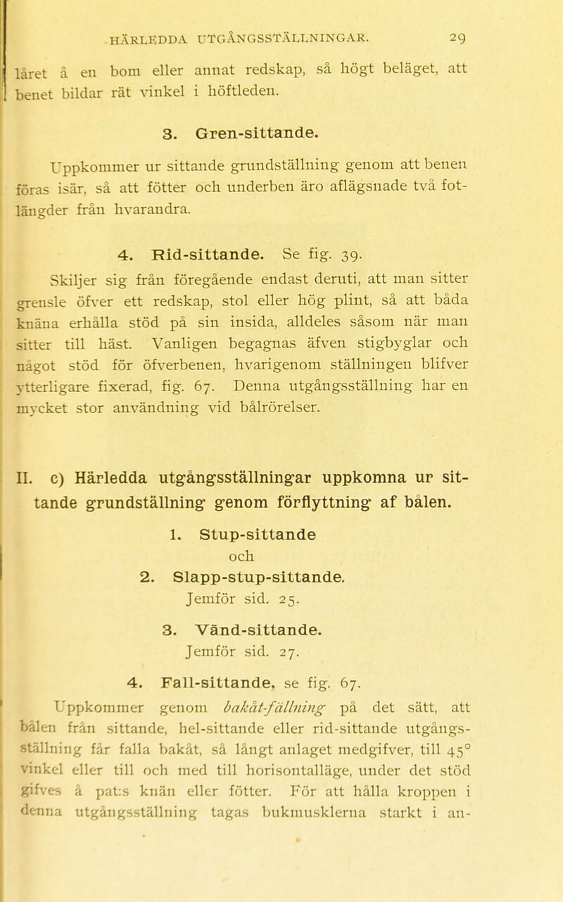 låret å en bom eller annat redskap, så högt beläget, att benet bildar rät vinkel i höftleden. 3. Gren-sittande. Uppkommer ur sittande grundställning genom att benen föras isär, så att fötter och underben äro aflägsnade två fot- längder från hvarandra. 4. Rid-sittande. Se fig. 39. Skiljer sig från föregående endast deruti, att man sitter grensle öfver ett redskap, stol eller hög plint, så att båda knäna erhålla stöd på sin insida, alldeles såsom när man sitter till häst. Vanligen begagnas äfven stigbyglar och något stöd för öfverbenen, hvarigenom ställningen blifver ytterligare fixerad, fig. 67. Denna utgångsställning har en mycket stor användning vid bålrörelser. II. c) Härledda utgångsställningar uppkomna ur sit- tande grundställning genom förflyttning' af bålen. 1. Stup-sittande och 2. Slapp-stup-sittande. Jemför sid. 25. 3. Vänd-sittande. Jemför sid. 27. 4. Fall-sittande, se fig. 67. Uppkommer genom bakat-fällning på det sätt, att bålen från sittande, hel-sittande eller rid-sittande utgångs- ställning får falla bakåt, så långt anlaget medgifver, till 450 vinkel eller till och med till horisontalläge, under det stöd gifves å pat:s knän eller fötter. För att hålla kroppen i denna utgångsställning tagas bukmusklerna starkt i an-