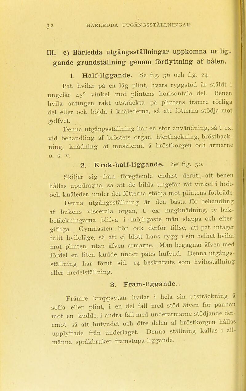 III. c) Härledda utgångsställningar uppkomna ur lig- gande grundställning genom förflyttning af bålen. 1. Half-liggande. Se fig. 36 och fig. 24. Pat. hvilar på en låg plint, hvars ryggstöd är stäldt i ungefär 450 vinkel mot plintens horisontala del. Benen hvila antingen rakt utsträckta på plintens främre rörliga del eller ock böjda i knälederna, så att fötterna stödja mot golfvet. Denna utgångsställning har en stor användning, så t. ex. vid behandling af bröstets organ, hjerthackning, brösthack- ning, knådning af musklerna å bröstkorgen och armarne o. s. v. 2. Krok-balf-liggande. Se fig. 30. Skiljer sig från föregående endast deruti, att benen hållas uppdragna, så att de bilda ungefär rät vinkel i höft- och knäleder, under det fötterna stödja mot plintens fotbräde. Denna utgångsställning är den bästa för behandling af bukens viscerala organ, t. ex. magknådning, ty buk- betäckningarna blifva i möjligaste mån slappa och efter- gifliga. Gymnasten bör ock derför tillse, att pat. intager fullt hviloläge, så att ej blott hans rygg i sin helhet hvilar mot plinten, utan äfven armarne. Man begagnar äfven med fördel en liten kudde under pats hufvud. Denna utgångs- ställning har förut sid. 14 beskrifvits som hviloställniug eller medelställning. 3. Fram-liggande., Främre kroppsytan hvilar i hela sin utsträckning soffa eller plint, i en del fall med stöd äfven för panna mot en kudde, i andra fall med underarmarne stödjande der- emot, så att hufvudet och öfre delen af bröstkorgen hålla upplyftade från underlaget. Denna ställning kallas i all m än na språkbruket framstupa-liggande.