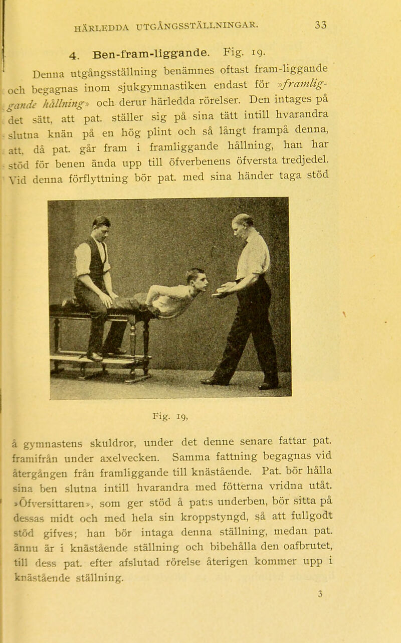 4. Ben-fpam-liggrande. Fig. 19. Denna utgångsställning benämnes oftast fram-liggande och begagnas inom sjukgymnastiken endast för »framlig- gande hållning» och derur härledda rörelser. Den intages på det sätt, att pat. ställer sig på sina tätt intill hvarandra slutna knän på en hög plint och så långt frampå denna, att, då pat. går fram i framliggande hållning, han har stöd för benen ända upp till öfverbenens öfversta tredjedel. Vid denna förflyttning bör pat. med sina händer taga stöd Wf > Fig- 19. å gymnastens skuldror, under det denne senare fattar pat. framifrån under axelvecken. Samma fattning begagnas vid återgången från framliggande till knästående. Pat. bör hålla sina ben slutna intill hvarandra med fötterna vridna utåt. »Öfversittaren», som ger stöd å pats underben, bör sitta på dessas midt och med hela sin kroppstyngd, så att fullgodt stöd gifves; han bör intaga denna ställning, medan pat. ännu är i knästående ställning och bibehålla den oafbrutet, till dess pat. efter afslutad rörelse återigen kommer upp i knästående ställning. 3