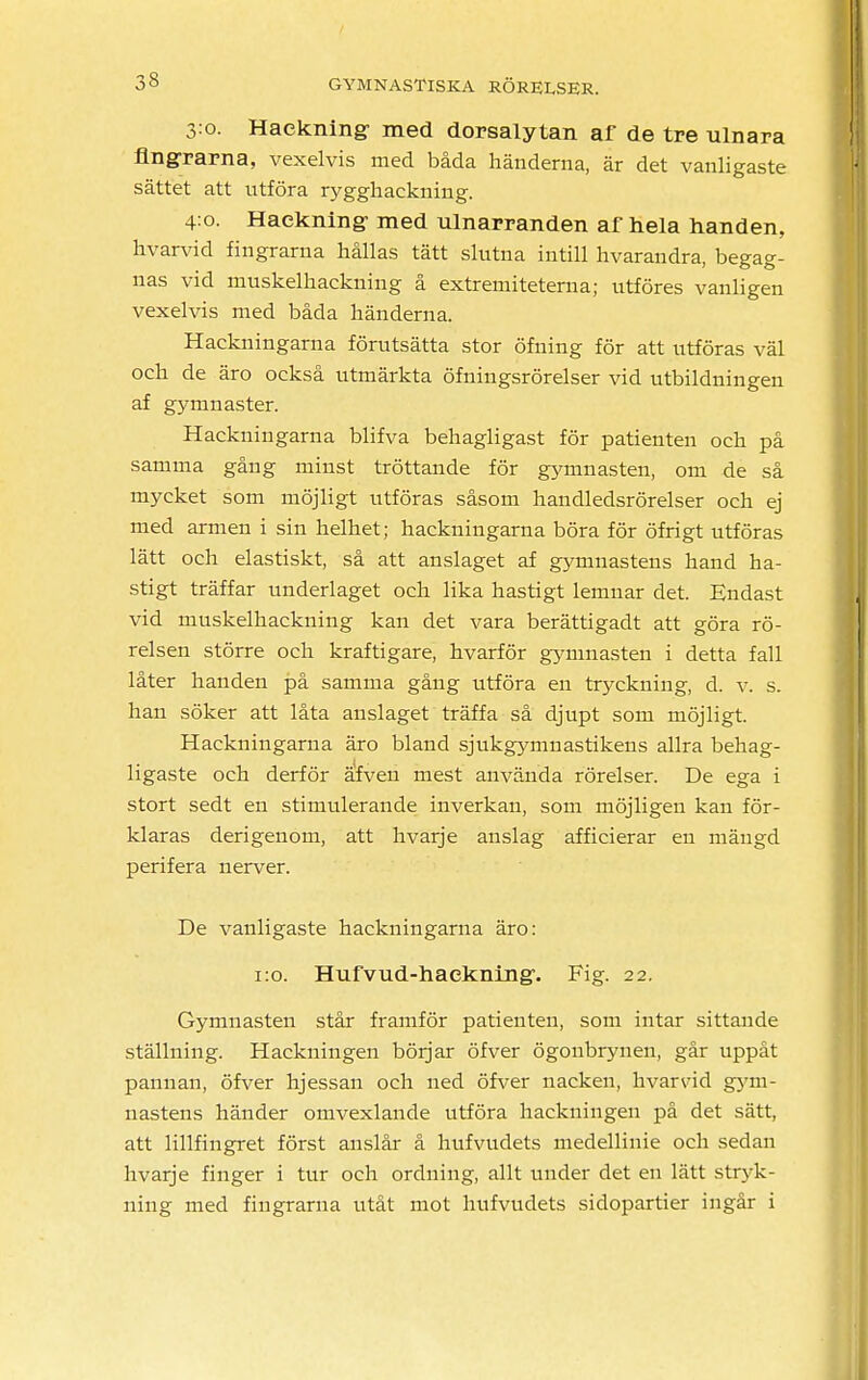 3:0. Haekning- med dorsalytan af de tre ulnara fingrarna, vexelvis med båda händerna, är det vanligaste sättet att utföra rygghackning. 4:0. Haekning- med ulnarranden af hela handen, hvarvid fingrarna hållas tätt slutna intill hvarandra, begag- nas vid muskelhackning å extrernitetenia; utföres vanligen vexelvis med båda händerna. Hackningarna förutsätta stor öfning för att utföras väl och de äro också utmärkta öfningsrörelser vid utbildningen af gymnaster. Hackningarna blifva behagligast för patienten och på samma gång minst tröttande för gymnasten, om de så mycket som möjligt utföras såsom handledsrörelser och ej med armen i sin helhet; hackningarna böra för öfrigt utföras lätt och elastiskt, så att anslaget af gymnastens hand ha- stigt träffar underlaget och lika hastigt lemnar det. Endast vid muskelhackning kan det vara berättigadt att göra rö- relsen större och kraftigare, hvarför gymnasten i detta fall låter handen på samma gång utföra en tryckning, d. v. s. han söker att låta anslaget träffa så djupt som möjligt. Hackningarna äro bland sjukgymnastikens allra behag- ligaste och derför äfven mest använda rörelser. De ega i stort sedt en stimulerande inverkan, som möjligen kan för- klaras derigenom, att hvarje anslag afficierar en mängd perifera nerver. De vanligaste hackningarna äro: 1:0. Hufvud-haekning:. Fig. 22. Gymnasten står framför patienten, som intar sittande ställning. Hackningen börjar öfver ögonbrynen, går uppåt pannan, öfver hjessan och ned öfver nacken, hvarvid gym- nastens händer omvexlande utföra hackningen på det sätt, att lillfingret först anslår å hufvudets medellinie och sedan hvarje finger i tur och ordning, allt under det en lätt stryk- ning med fingrarna utåt mot hufvudets sidopartier ingår i