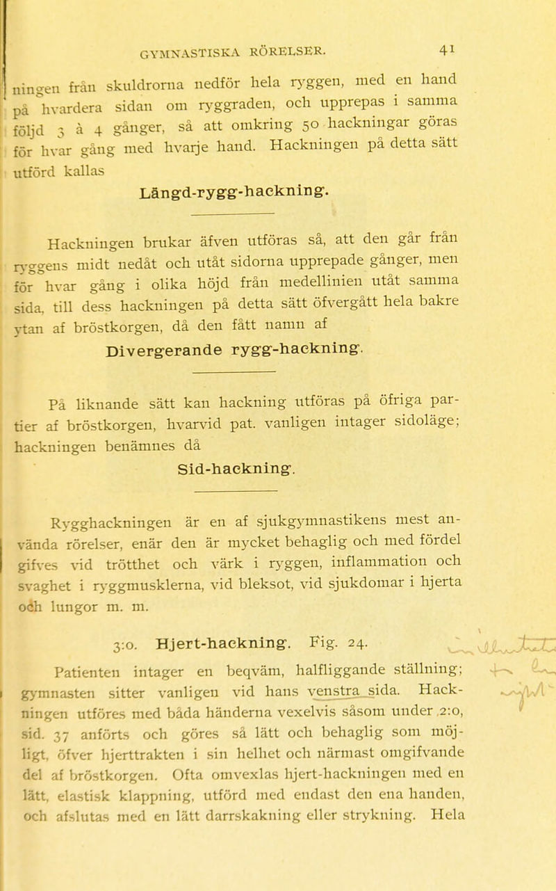 ningen från skuldrorna nedför hela tyggen, med en hand på hvardera sidan om tyggraden, och upprepas i samma följd 3 å 4 gånger, så att omkring 50 hackningar göras för hvar gång med hvarje hand. Hackningen på detta sätt utförd kallas Län gd-r y gg-h aeknin g. Hackningen brukar äfven utföras så, att den går från ryggens midt nedåt och utåt sidorna upprepade gånger, men för °hvar gång i olika höjd från medellinien utåt samma sida. till dess hackningen på detta sätt öfvergått hela bakre ytan af bröstkorgen, då den fått namn af Divergerande rygg-haekning. Pa liknande sätt kan hackning utföras på öfriga par- tier af bröstkorgen, hvarvid pat. vanligen intager sidoläge; hackningen benämnes då Sid-haekning. Rygghackningen är en af sjukgymnastikens mest an- vända rörelser, enär den är mycket behaglig och med fördel gifves vid trötthet och värk i tyggen, inflammation och svaghet i ryggmusklerna, vid bleksot, vid sjukdomar i hjerta och lungor m. m. 3:0. Hjert-hackning. Fig. 24. Patienten intager en beqväm, halfliggande ställning; gymnasten sitter vanligen vid hans vjmstra_sida. Hack- ^åJ[ ningen utföres med båda händerna vexelvis såsom under ,2:0, sid. 37 anförts och göres så lätt och behaglig som möj- ligt, öfver hjerttrakten i sin helhet och närmast omgifvande del af bröstkorgen. Ofta omvexlas hjert-hackningeu med en lätt, elastisk klappning, utförd med endast den ena handen, och afslutas med en lätt darrskakning eller strykning. Hela