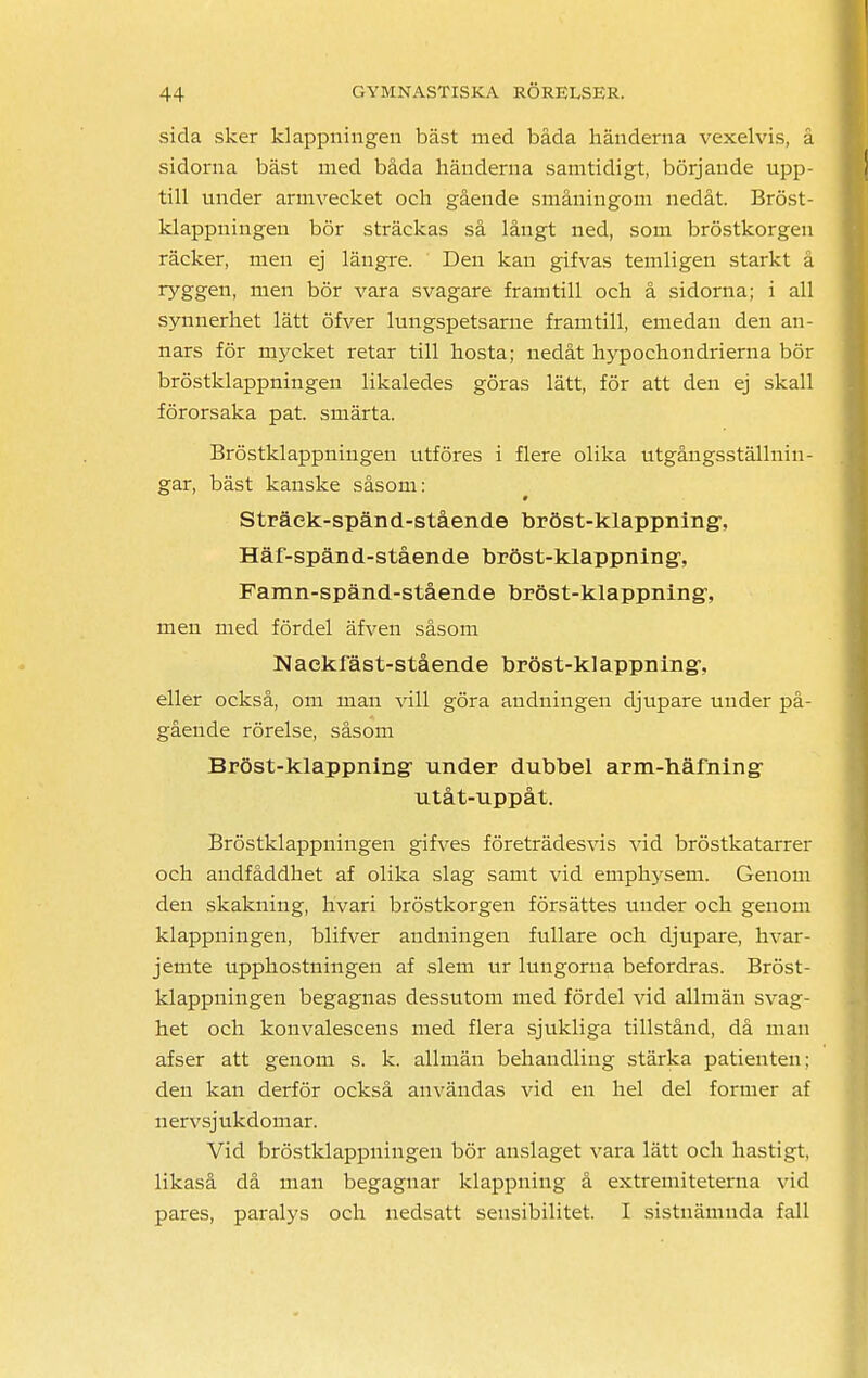 sida sker klappningen bäst med båda händerna vexelvis, å sidorna bäst med båda händerna samtidigt, börjande upp- till under armvecket och gående småningom nedåt. Bröst- klappningeu bör sträckas så långt ned, som bröstkorgen räcker, men ej längre. Den kan gifvas temligen starkt å ryggen, men bör vara svagare framtill och å sidorna; i all synnerhet lätt öfver lungspetsarne framtill, emedan den an- nars för mycket retar till hosta; nedåt hypochondrierna bör bröstklappningen likaledes göras lätt, för att den ej skall förorsaka pat. smärta. Bröstklappningen utföres i flere olika utgångsställnin- gar, bäst kanske såsom: Sträek-spänd-stående bröst-klappning\ Häf-spänd-stående bröst-klappning% Famn-spänd-stående bröst-klappning% men med fördel äfven såsom Naekfäst-stående bröst-klappning-, eller också, om man vill göra andningen djupare under på- gående rörelse, såsom Bröst-klappning: under dubbel arm-häfning* utåt-uppåt. Bröstklappningen gifves företrädesvis vid bröstkatarrer och andfåddhet af olika slag samt vid emphysem. Genom den skakning, hvari bröstkorgen försättes under och genom klappningen, blifver andningen fullare och djupare, hvar- jemte upphostningen af slem ur lungorna befordras. Bröst- klappningen begagnas dessutom med fördel vid allmän svag- het och konvalescens med flera sjukliga tillstånd, då man afser att genom s. k. allmän behandling stärka patienten: den kan derför också användas vid en hel del former af n ervsj ukdom ar. Vid bröstklappningen bör anslaget vara lätt och hastigt, likaså då man begagnar klappning å extremiteterna vid pares, paralys och nedsatt sensibilitet. I sistnämnda fall