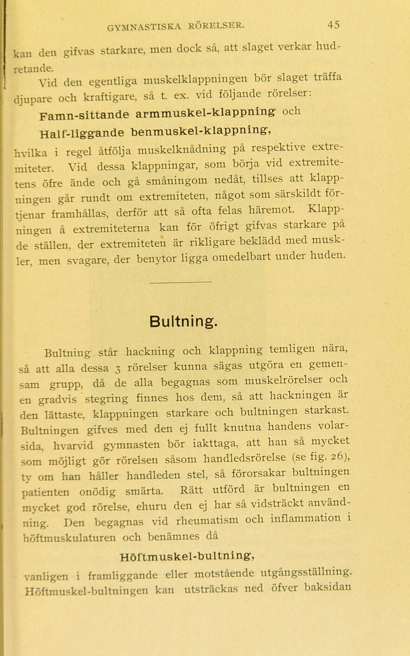 kan den gifvas starkare, men dock så, att slaget verkar hud- letande. Vid den egentliga muskelklappningen bör slaget träffa djupare och kraftigare, så t. ex. vid följande rörelser: Famn-sittande armmuskel-klappning- och Hal f-lig-g-ande benmuskel-klappning-, hvilka i regel åtfölja muskelknådning på respektive extre- miteter. Vid dessa klappningar, som börja vid extremite- tens öfre ände och gå småningom nedåt, tillses att klapp- ningen går rundt om extremiteten, något som särskildt för- tjen°ar framhållas, derför att så ofta felas häremot. Klapp- ningen å extremitetema kan för öfrigt gifvas starkare på de ställen, der extremiteten är rikligare beklädd med musk- ler, men svagare, der benytor ligga omedelbart under huden. Bultning. Bultning står hackning och klappning temligen nära, så att alla dessa 3 rörelser kunna sägas utgöra en gemen- sam grupp, då de alla begagnas som muskelrörelser och en gradvis stegring finnes hos dem, så att hackningen är den lättaste, klappningen starkare och bultningen starkast. Bultningen gifves med den ej fullt knutna handens volar- sida, hvarvid gymnasten bör iakttaga, att han så mycket som möjligt gör rörelsen såsom handledsrörelse (se fig. 26), ty om han håller handleden stel, så förorsakar bultningen patienten onödig smärta. Rätt utförd är bultningen en mycket god rörelse, ehuru den ej har så vidsträckt använd- ning. Den begagnas vid rheumatism och inflammation i höftmuskulaturen och benämnes då Höf tmuskel-bultni ng, vanligen i framliggande eller motstående utgångsställning. Höftmuskel-bultningen kan utsträckas ned öfver baksidan