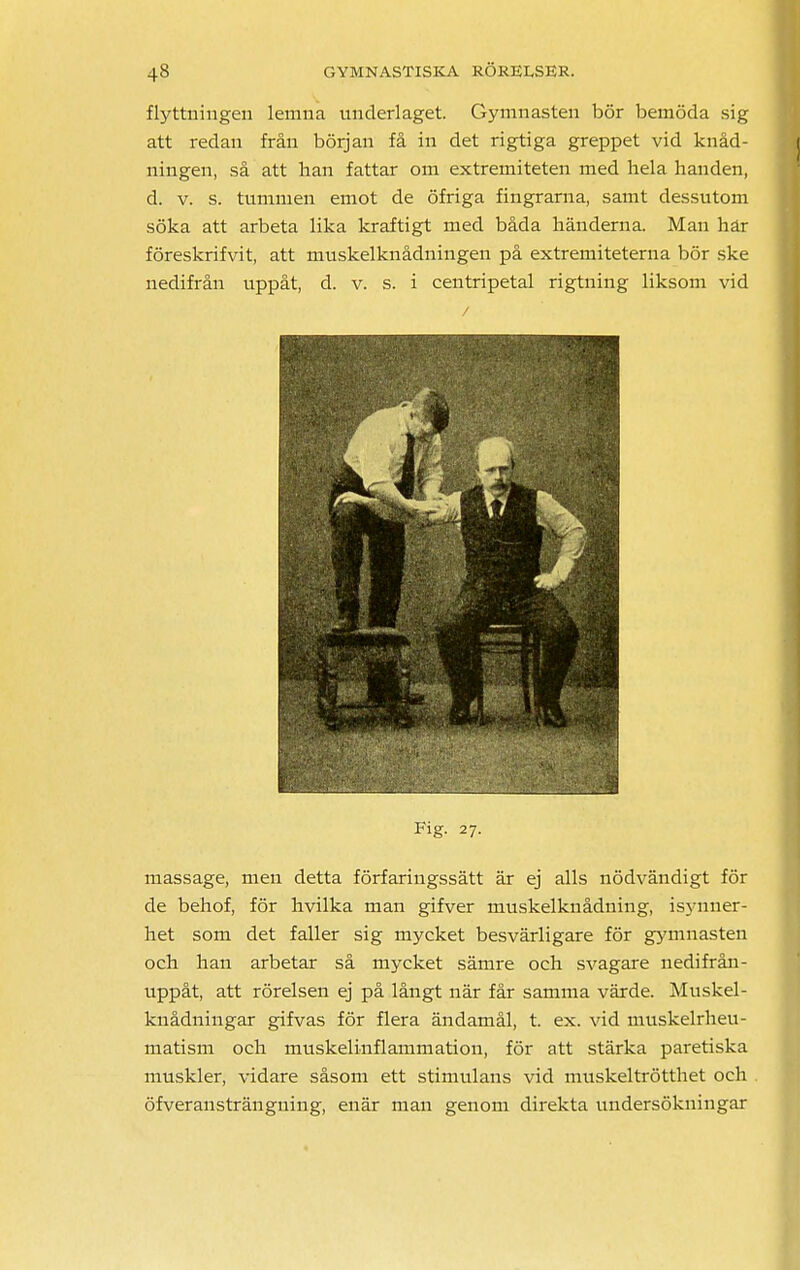 flyttningen lemna underlaget. Gymnasten bör bemöda sig att redan från början få in det rigtiga greppet vid knåd- ningen, så att han fattar om extremiteten med hela handen, d. v. s. tummen emot de öfriga fingrarna, samt dessutom söka att arbeta lika kraftigt med båda händerna. Man här föreskrifvit, att muskelknådningen på extremiteterna bör ske nedifrån uppåt, d. v. s. i centripetal rigtning liksom vid Fig. 27. massage, men detta förfaringssätt är ej alls nödvändigt för de behof, för hvilka man gifver muskelknådning, isynner- het som det faller sig mycket besvärligare för gymnasten och han arbetar så mycket sämre och svagare nedifrån- uppåt, att rörelsen ej på långt när får samma värde. Muskel- knådningar gifvas för flera ändamål, t. ex. vid muskelrheu- matism och muskelinflammation, för att stärka paretiska muskler, vidare såsom ett stimulans vid muskeltrötthet och öfveransträngning, enär man genom direkta undersökningar
