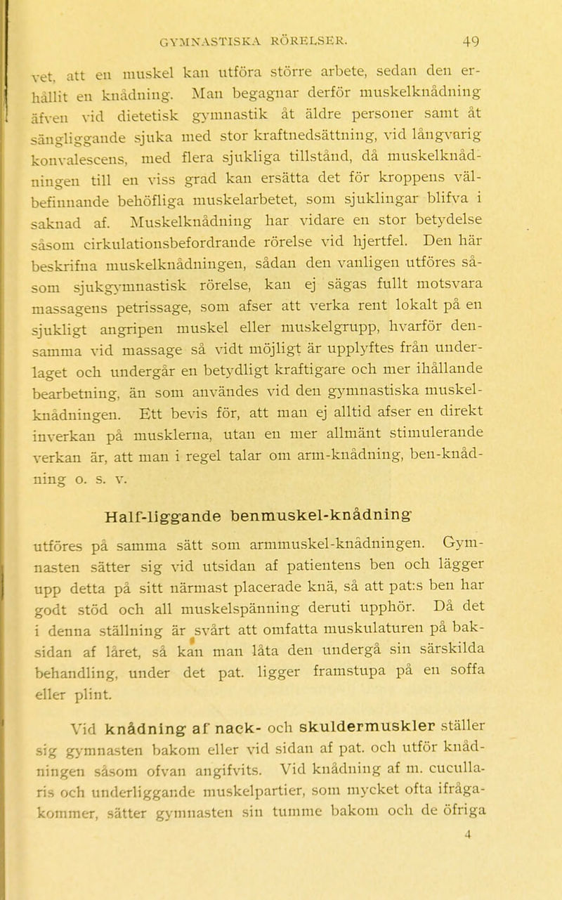 vet, att en muskel kan utföra större arbete, sedan den er- hållit en knådning. Man begagnar derför muskelknådning äfven vid dietetisk gymnastik åt äldre personer samt åt sängliggande sjuka med stor kraftnedsättniug, vid långvarig konvalescens, med flera sjukliga tillstånd, då muskelknåd- ningen till en viss grad kan ersätta det för kroppens väl- befinnande behöfliga muskelarbetet, som sjuklingar blifva i saknad af. Muskelknådning liar vidare en stor betydelse såsom cirkulationsbefordrande rörelse vid hjertfel. Den här beskrifna muskelknådningen, sådan den vanligen utföres så- som sjukgymnastisk rörelse, kan ej sägas fullt motsvara massagens petrissage, som afser att verka rent lokalt på en sjukligt angripen muskel eller muskelgrupp, hvarför den- samma vid massage så vidt möjligt är upplyftes från under- laget och undergår en betydligt kraftigare och mer ihållande bearbetning, än som användes vid den gymnastiska muskel- knådningen. Ett bevis för, att man ej alltid afser en direkt inverkan på musklerna, utan en mer allmänt stimulerande verkan är, att man i regel talar om arm-knådning, ben-knåd- ning o. s. v. Half-liggande benmuskel-knådning' utföres på samma sätt som armmuskel-knådningen. Gym- nasten sätter sig vid utsidan af patientens ben och lägger upp detta på sitt närmast placerade knä, så att pats ben har godt stöd och all muskelspänning deruti upphör. Då det i denna ställning är svårt att omfatta muskulaturen på bak- sidan af låret, så kan man låta den undergå sin särskilda behandling, under det pat. ligger framstupa på en soffa eller plint. Vid knådning- af nack- och skulder-muskler ställer rtg gymnasten bakom eller vid sidan af pat. och utför knåd- ningen såsom ofvan angifvits. Vid knådning af m. cuculla- ris och underliggande muskelpartier, som mycket ofta ifråga- kommer, sätter gymnasten sin tumme bakom och de öfriga 4