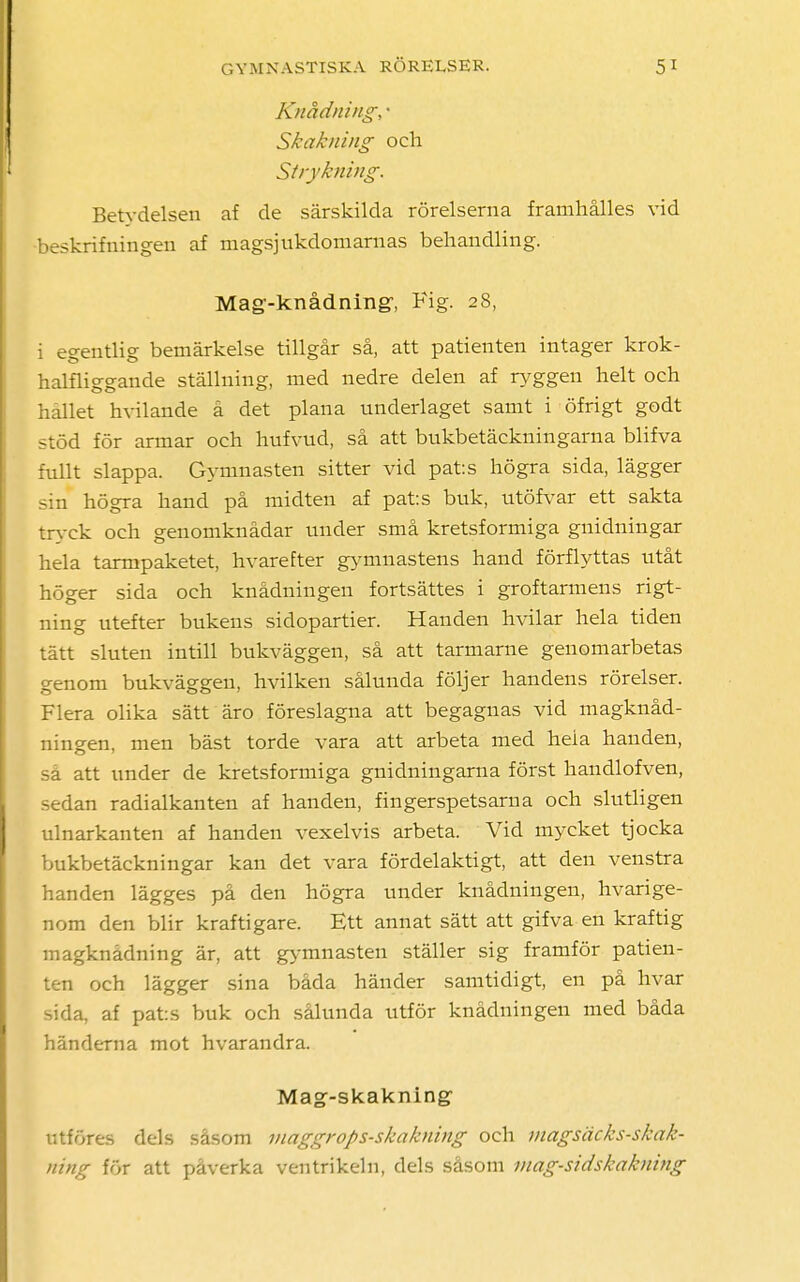 Knådning, • Skak/ung och Strykning. Betydelsen af de särskilda rörelserna framhålles vid -beskrifningeii af magsjukdomarnas behandling. Mag-knådningr, Fig. 28, i egentlig bemärkelse tillgår så, att patienten intager krok- halfliggande ställning, med nedre delen af ryggen helt och hållet hvilande å det plana underlaget samt i öfrigt godt stöd för armar och hufvud, så att bukbetäckningarna blifva fullt slappa. Gymnasten sitter vid pats högra sida, lägger sin högra hand på midten af pats buk, utöfvar ett sakta tryck och genomknådar under små kretsformiga guidningar hela tarmpaketet, hvarefter gymnastens hand förflyttas utåt höger sida och knådningen fortsättes i groftarmens rigt- ning utefter bukens sidopartier. Handen hvilar hela tiden tätt sluten intill bukväggen, så att tarmarne genomarbetas genom bukväggen, hvilken sålunda följer handens rörelser. Flera olika sätt äro föreslagna att begagnas vid magknåd- ningen, men bäst torde vara att arbeta med hela handen, så att under de kretsformiga gnidningarna först handlofven, sedan radialkanten af handen, fingerspetsarna och slutligen ulnarkanten af handen vexelvis arbeta. Vid mycket tjocka bukbetäckningar kan det vara fördelaktigt, att den venstra handen lägges på den högra under knådningen, hvarige- nom den blir kraftigare. Ett annat sätt att gifva en kraftig magknådning är, att gymnasten ställer sig framför patien- ten och lägger sina båda händer samtidigt, en på hvar sida, af pats buk och sålunda utför knådningen med båda händerna mot hvarandra. Mag-skakning- införes dels såsom maggrops-skakning och magsäcks-skak- ning för att påverka ventrikeln, dels såsom mag-sidskakning