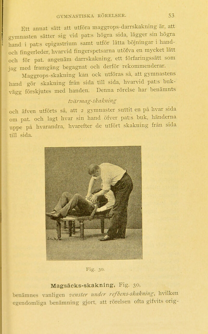 Ett annat sätt att utföra maggrops-darrskakning är, att gymnasten sätter sig vid patos högra sida, lägger sin högra hand i pat:s epigastrium samt utför lätta böjningar i hand- och fingerleder, hvarvid fingerspetsarna utöfva en mycket lätt och för pat. angenäm darrskakning, ett förfaringssätt som jag med framgång begagnat och derför rekommenderar. Maggrops-skakning kan ock utföras så, att gymnastens hand gör skakning från sida till sida, hvarvid pats buk- vägg förskjutes med handen. Denna rörelse har benämnts tvärmag-skakning och äfven utförts så, att 2 gymnaster suttit en på livar sida om pat. och lagt livar sin hand öfver pats buk, händerna uppe på hvarandra, hvarefter de utfört skakning från sida till sida. Fig. 30. Magsäcks-skakning, Fig. 30, benämnes vanligen vcnster under refbens-skakning, hvilken egendomliga benämning gjort, att rörelsen ofta gifvits orig-