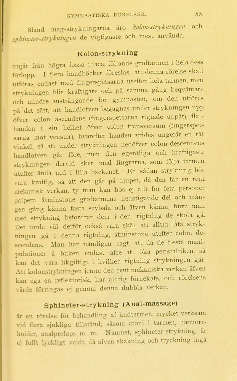 Bland mag-strykningarna äro kolon-strykningen och sphincter-strykningcn de vigtigaste och mest använda. Kolon-strykning utgår från högra fossa iliaca, följande groftarmen i hela dess förlopp. I flera handböcker föreslås, att denna rörelse skall utföras endast med fingerspetsarna utefter hela tarmen, men strykningen blir kraftigare och på samma gång beqvämare . och mindre ansträngande för gymnasten, om den utföres på det sätt, att handlofveu begagnas under strykningen upp öfver colon ascendens (fingerspetsarna rigtade uppåt), flat- handen i sin helhet öfver colon trausversum (fingerspet- sarna mot venster), hvarefter handen vrides ungefär en rät vinkel, så att under strykningen nedöfver colon descendens handlofven går före, men den egentliga och kraftigaste strykningen dervid sker med fingrarna, som följa tarmen utefter ända ned i lilla bäckenet. En sådan strykning bör vara kraftig, så att den går på djupet, då den får en rent mekanisk verkan, ty man kan hos ej allt för feta personer palpera åtminstone groftarmens nedstigande del och mån- gen gång känna fasta scybala och äfven känna, huru man med °strykning befordrar dem r den rigtning de skola gå. Det torde väl derför också vara skäl, att alltid låta stryk- ningen gå i denna rigtning, åtminstone utefter colon de- scendens. Man har nämligen sagt, att då de flesta mani- pulationer å buken endast afse att öka peristaltiken, så kan det vara likgiltigt i hvilken rigtning strykningen går. Att kolonstrykningen iemte den rent mekaniska verkan äfven kan ega en reflektorisk, har aldrig förnekats, och rörelsens värde förringas ej genom denna dubbla verkan. Sphincter-strykning (Anal-massage) är en rörelse för behandling af ändtarmen, mycket verksam vid flera sjukliga tillstånd, såsom atoni i tarmen, haemorr- hoider, analprolaps m. m. Namnet, sphincter-strykuing, är ej fullt lyckligt valdt, då äfven skakning och tryckning ingå