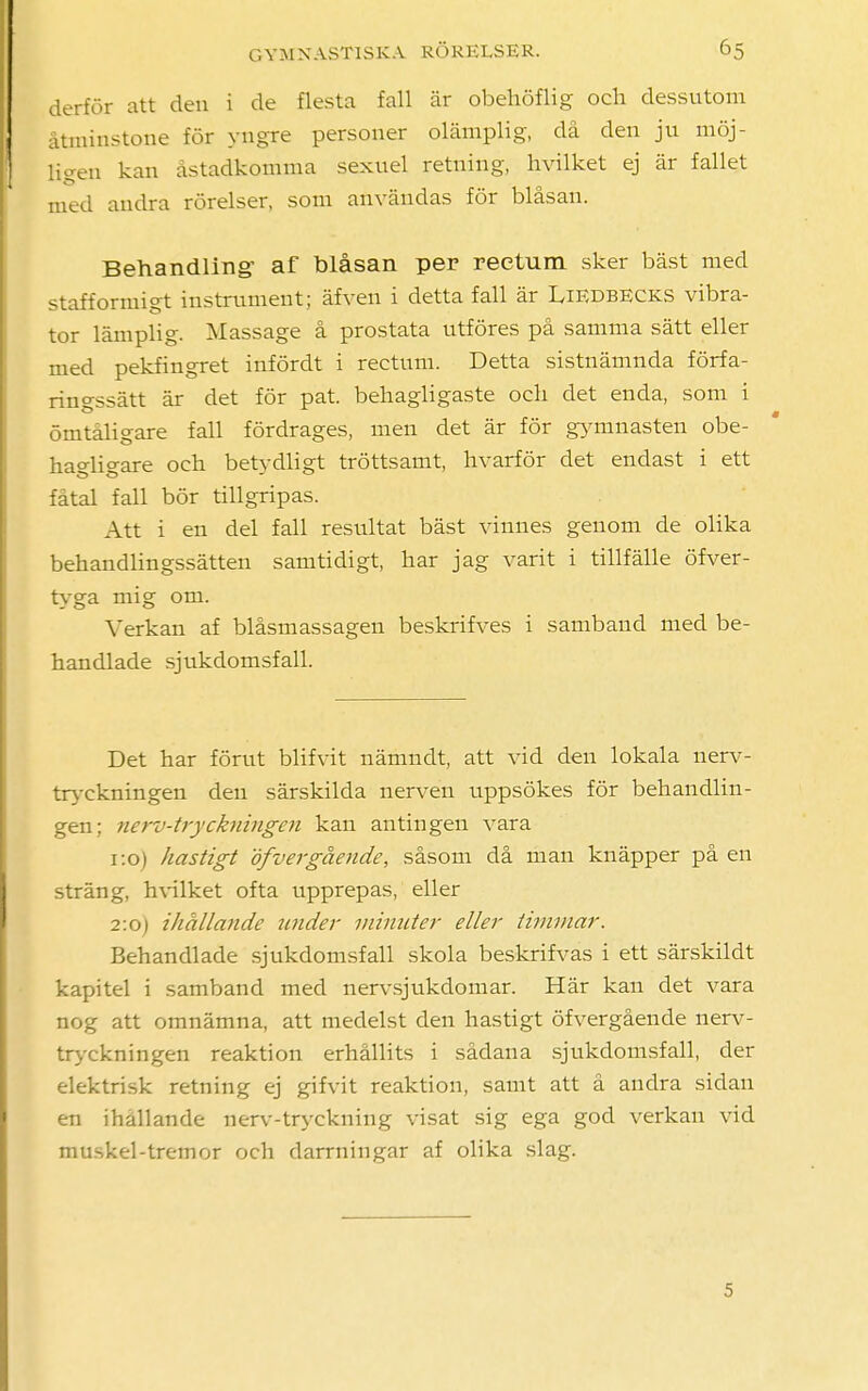 derför att den i de flesta fall är obehöflig och dessutom åtminstone för yngre personer olämplig, då den ju möj- ligen kan åstadkomma sexuel retning, hvilket ej är fallet med andra rörelser, som användas för blåsan. Behandling- af blåsan per reetum sker bäst med stafformigt instrument; äfven i detta fall är Liedbecks vibra- tor lämplig. Massage å prostata utföres på samma sätt eller med pekfingret infördt i rectum. Detta sistnämnda förfa- ringssätt är det för pat. behagligaste och det enda, som i ömtåligare fall fördrages, men det är för gymnasten obe- hagligare och betydligt tröttsamt, hvarför det endast i ett fåtal fall bör tillgripas. Att i en del fall resultat bäst vinnes genom de olika behandlingssätten samtidigt, har jag varit i tillfälle öfver- tyga mig om. Verkan af blåsmassagen beskrifves i samband med be- handlade sjukdomsfall. Det har förut blifvit nämndt, att vid den lokala nerv- tryckningen den särskilda nerven uppsökes för behandlin- gen; nerv-tryckningen kan antingen vara 1:0) hastigt öfnergående, såsom då man knäpper på en sträng, hvilket ofta upprepas, eller 2:0) ihållande under minuter eller timmar. Behandlade sjukdomsfall skola beskrifvas i ett särskildt kapitel i samband med nervsjukdomar. Här kan det vara nog att omnämna, att medelst den hastigt öfvergående nerv- tryckningen reaktion erhållits i sådana sjukdomsfall, der elektrisk retning ej gifvit reaktion, samt att å andra sidan en ihållande nerv-tryckning visat sig ega god verkan vid muskel-tremor och darrningar af olika slag. 5