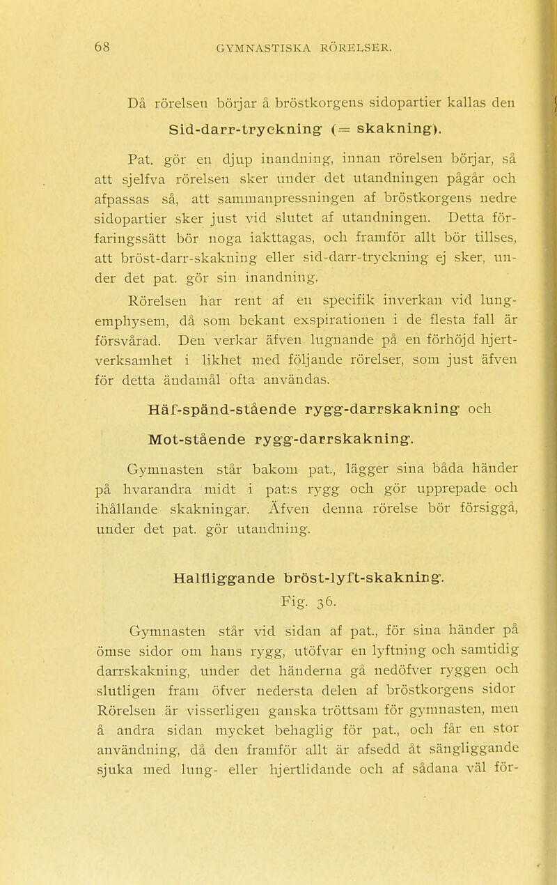 Då rörelsen börjar å bröstkorgens sidopartier kallas den Sid-darr-tryökning- (= skakning). Pat. gör en djup inandning, innan rörelsen börjar, så att sjelfva rörelsen sker under det utandniugen pågår och afpassas så, att sammanpressningen af bröstkorgens nedre sidopartier sker just vid slutet af utandningen. Detta för- faringssätt bör noga iakttagas, och framför allt bör tillses, att bröst-darr-skakning eller sid-darr-tryckning ej sker, un- der det pat. gör sin inandning. Rörelsen har rent af en specifik inverkan vid lung- emphysem, då som bekant exspirationen i de flesta fall är försvårad. Den verkar äfven lugnande på en förhöjd hjert- verksamhet i likhet med följande rörelser, som just äfven för detta ändamål ofta användas. Häf-spänd-stående rygg-darrskakning och Mot-stående rygg-darrskakning. Gymnasten står bakom pat., lägger sina båda händer på hvarandra midt i pats rygg och gör upprepade och ihållande skakningar. Äfven denna rörelse bör försiggå, under det pat. gör utaudniug. Halfliggande bröst-lyft-skaknirjg. Fig- 36- Gymnasten står vid sidan af pat, för sina händer på ömse sidor om hans rygg, utöfvar en lyftning och samtidig darrskakning, under det händerna gå nedöfver ryggen och slutligen fram öfver nedersta delen af bröstkorgens sidor Rörelsen är visserligen ganska tröttsam för gymnasten, men å andra sidan mycket behaglig för pat., och får en stor användning, då den framför allt är afsedd åt sängliggande sjuka med lung- eller hjertlidaude och af sådana väl för-