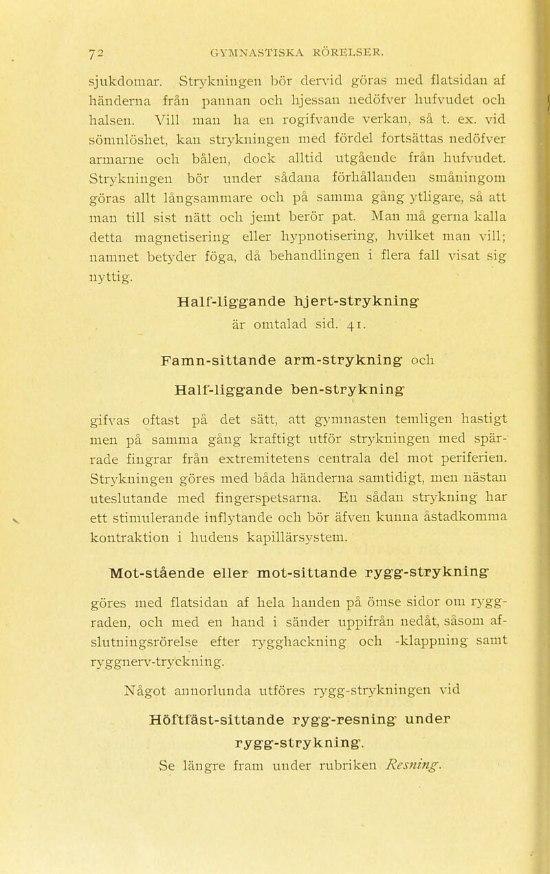 sjukdomar. Strykningen bör dervid göras med flatsidan af händerna från pannan och hjessan nedöfver hufvudet och halsen. Vill man ha en rogifvande verkan, så t. ex. vid sömnlöshet, kan strykningen med fördel fortsättas nedöfver armarne och bålen, dock alltid utgående från hufvudet. Strykningen bör under sådana förhållanden småningom göras allt långsammare och på samma gång ytligare, så att man till sist nätt och jemt berör pat. Man må gerna kalla detta maguetisering eller hypnotisering, hvilket man vill; namnet betyder föga, då behandlingen i flera fall visat sig nyttig. Half-liggande hjert-strykning är omtalad sid. 41. Famn-sittande arm-strykning och Half-liggande ben-strykning gifvas oftast på det sätt, att gymnasten temligen hastigt men på samma gång kraftigt utför strykningen med spär- rade fingrar från extremitetens centrala del mot periferien. Sökningen göres med båda händerna samtidigt, men nästan uteslutande med fingerspetsarna. En sådan strykning har ett stimulerande inflytande och bör äfven kunna åstadkomma kontraktion i hudens kapillärsystem. Mot-stående eller mot-sittande rygg-strykning göres med flatsidan af hela handen på ömse sidor om rygg- raden, och med en hand i sänder uppifrån nedåt, såsom af- slutningsrörelse efter rygghackuing och -klappning samt ryggnerv-tryckning. Något annorlunda utföres rygg-strykningen vid Höftfäst-sittande rygg-resning under rygg-strykning. Se längre fram under rubriken Risiiing.