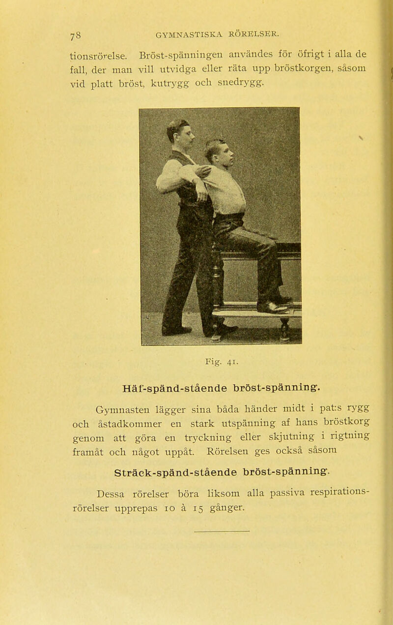 tionsrörelse. Bröst-spänningen användes för öfrigt i alla de fall, der man vill utvidga eller räta upp bröstkorgen, såsom vid platt bröst, kutrygg och snedrygg. Fig. 41. Häf-spänd-stående bröst-spänning1. Gymnasten lägger sina båda händer midt i pats rygg och åstadkommer en stark utspänning af hans bröstkorg genom att göra en tryckning eller skjutning i rigtning framåt och något uppåt. Rörelsen ges också såsom Sträck-spänd-stående bröst-spänning*. Dessa rörelser böra liksom alla passiva respirations- rörelser upprepas 10 å 15 gånger.