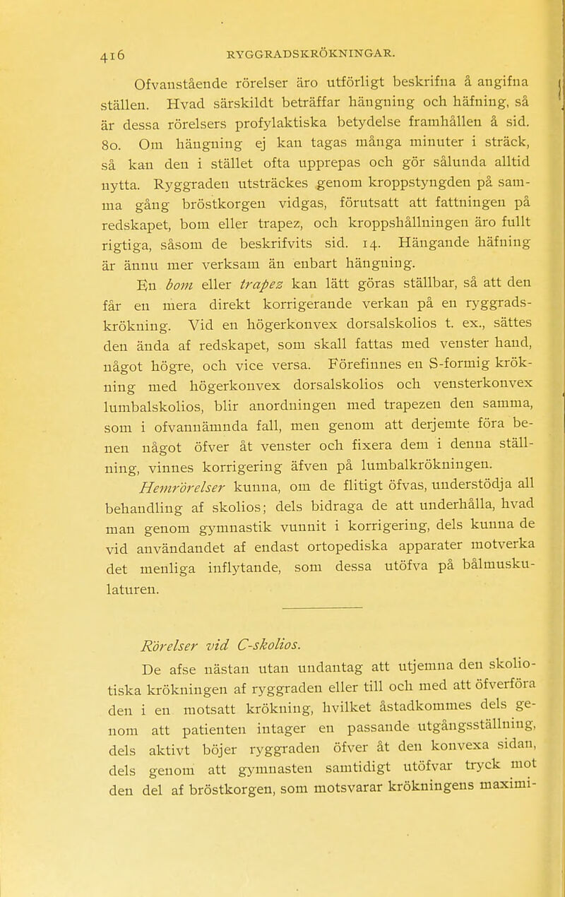 Ofvanstående rörelser äro utförligt beskrifna å angifna ställen. Hvad särskildt beträffar hängning och häfning, så är dessa rörelsers profylaktiska betydelse framhållen å sid. 80. Om hängning ej kan tagas många minuter i sträck, så kan den i stället ofta upprepas och gör sålunda alltid nytta. Ryggraden utsträckes genom kroppstyngden på sam- ma gång bröstkorgen vidgas, förutsatt att fattningen på redskapet, bom eller trapez, och kroppshållningen äro fullt rigtiga, såsom de beskrifvits sid. 14. Hängande häfning är ännu mer verksam än enbart hängning. En bom eller trapez kan lätt göras ställbar, så att den får en mera direkt korrigerande verkan på en ryggrads- krökning. Vid en högerkonvex dorsalskolios t. ex., sättes den ända af redskapet, som skall fattas med venster hand, något högre, och vice versa. Förefinnes en S-formig krök- ning med högerkonvex dorsalskolios och vensterkonvex lumbalskolios, blir anordningen med trapezen den samma, som i ofvannämnda fall, men genom att derjemte föra be- nen något öfver åt venster och fixera dem i denna ställ- ning, vinnes korrigering äfven på lumbalkrökningen. Hemrör elser kunna, om de flitigt öfvas, understödja all behandling af skolios; dels bidraga de att underhålla, hvad man genom gymnastik vunnit i korrigering, dels kunna de vid användandet af endast ortopediska apparater motverka det menliga inflytande, som dessa utöfva på bålmusku- laturen. Rörelser vid C-skolios. De afse nästan utan undantag att utjemua den skolio- tiska krökningen af ryggraden eller till och med att öfverföra den i en motsatt krökning, hvilket åstadkommes dels ge- nom att patienten intager en passande utgångsställning, dels aktivt böjer ryggraden öfver åt den konvexa sidan, dels genom att gymnasten samtidigt utöfvar tryck mot den del af bröstkorgen, som motsvarar krökningens maximi-