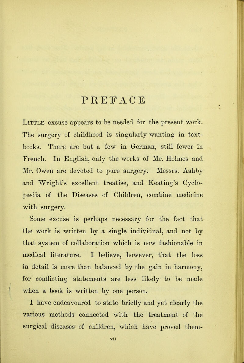 PREFACE Little excuse appears to be needed for the present work. The surgery of childhood is singularly wanting in text- books. There are but a few in German, still fewer in French. In English, only the works of Mr. Holmes and Mr. Owen are devoted to pure surgery. Messrs. Ashby and Wright's excellent treatise, and Keating's Cyclo- paedia of the Diseases of Children, combine medicine with surgery. Some excuse is perhaps necessary for the fact that the work is written by a single individual, and not by that system of collaboration which is now fashionable in medical literature. I believe, however, that the loss in detail is more than balanced by the gain in harmony, for conflicting statements are less likely to be made when a book is written by one person. I have endeavoured to state briefly and yet clearly the various methods connected with the treatment of the surgical diseases of children, which have proved them-