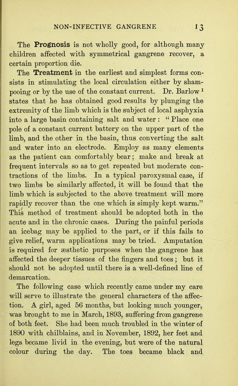 The Prognosis is not wholly good, for although many children affected with symmetrical gangrene recover, a certain proportion die. The Treatment in the earliest and simplest forms con- sists in stimulating the local circulation either by sham- pooing or by the use of the constant current. Dr. Barlow ^ states that he has obtained good results by plunging the extremity of the limb which is the subject of local asphyxia into a large basin containing salt and water : Place one pole of a constant current battery on the upper part of the limb, and the other in the basin, thus converting the salt and water into an electrode. Employ as many elements as the patient can comfortably bear; make and break at frequent intervals so as to get repeated but moderate con- tractions of the limbs. In a typical paroxysmal case, if two limbs be similarly affected, it will be found that the limb which is subjected to the above treatment will more rapidly recover than the one which is simply kept warm. This method of treatment should be adopted both in the acute and in the chronic cases. During the painful periods an icebag may be applied to the part, or if this fails to give relief, warm applications may be tried. Amputation is required for sesthetic purposes when the gangrene has affected the deeper tissues of the fingers and toes ; but it should not be adopted until there is a well-defined line of demarcation. The following case which recently came under my care will serve to illustrate the general characters of the affec- tion. A girl, aged 56 months, but looking much younger, was brought to me in March, 1893, suffering from gangrene of both feet. She had been much troubled in the winter of 1890 with chilblains, and in November, 1892, her feet and legs became livid in the evening, but were of the natural colour during the day. The toes became black and