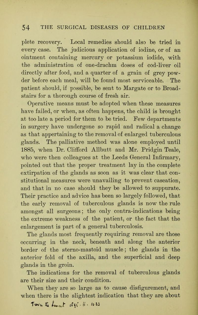 plete recovery. Local remedies should also be tried in every case. The judicious application of iodine, or of an ointment containing mercury or potassium iodide, with the administration of one-drachm doses of cod-liver oil directly after food, and a quarter of a grain of grey pow- der before each meal, will be found most serviceable. The patient should, if possible, be sent to Margate or to Broad- stairs for a thorough course of fresh air. Operative means must be adopted when these measures have failed, or when, as often happens, the child is brought at too late a period for them to be tried. Few departments in surgery have undergone so rapid and radical a change as that appertaining to the removal of enlarged tuberculous glands. The palliative method was alone employed until 1885, when Dr. Clifford Allbutt and Mr. Pridgin Teale, who were then colleagues at the Leeds General Infirmary, pointed out that the proper treatment lay in the complete extirpation of the glands as soon as it was clear that con- stitutional measures were unavailing to prevent caseation, and that in no case should they be allowed to suppurate. Their practice and advice has been so largely followed, that the early removal of tuberculous glands is now the rule amongst all surgeons; the only contra-indications being the extreme weakness of the patient, or the fact that the enlargement is part of a general tuberculosis. The glands most frequently requiring removal are those occurring in the neck, beneath and along the anterior border of the sterno-mastoid muscle; the glands in the anterior fold of the axilla, and the superficial and deep glands in the groin. The indications for the removal of tuberculous glands are their size and their condition. When they are so large as to cause disfigurement, and when there is the slightest indication that they are about Ti*v/i, rCi t^Jr it(i(■ II' toil