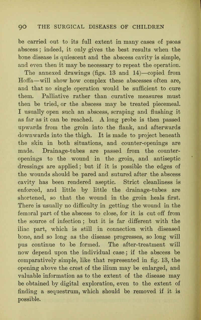 be carried out to its full extent in many cases of psoas abscess ; indeed, it only gives tlie best results when the bone disease is quiescent and the abscess cavity is simple, and even then it may be necessary to repeat the operation. The annexed drawings (figs. 13 and 14)—copied from Hoffa—will show how complex these abscesses often are, and that no single operation would be sufiicient to cure them. Palliative rather than curative measures must then be tried, or the abscess may be treated piecemeal. I usually open such an abscess, scraping and flushing it as far as it can be reached. A long probe is then passed upwards from the groin into the flank, and afterwards downwards into the thigh. It is made to project beneath the skin in both situations, and counter-openings are made. Drainage-tubes are passed from the counter- openings to the wound in the groin, and antiseptic dressings are applied; but if it is possible the edges of the wounds should be pared and sutured after the abscess cavity has been rendered aseptic. Strict cleanliness is enforced, and little by little the drainage-tubes are shortened, so that the wound in the groin heals first. There is usually no difficulty in getting the wound in the femoral part of the abscess to close, for it is cut off from the source of infection ; but it is far different with the iliac part, which is still in connection with diseased bone, and so long as the disease progresses, so long will pus continue to be formed. The after-treatment will now depend upon the individual case; if the abscess be comparatively simple, like that represented in fig. 13, the opening above the crest of the ilium may be enlarged, and valuable information as to the extent of the disease may be obtained by digital exploration, even to the extent of finding a sequestrum, which should be removed if it is possible.