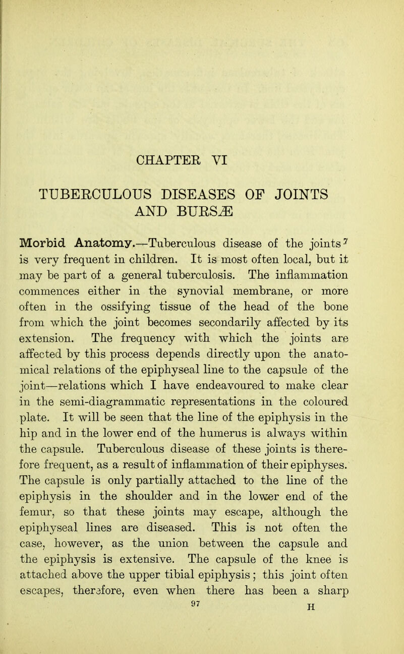 CHAPTEH VI TUBERCULOUS DISEASES OF JOINTS AND BURS^ Morbid Anatomy.-^Tuberculous disease of the joints ''' is very frequent in children. It is most often local, but it may be part of a general tuberculosis. The inflammation commences either in the synovial membrane, or more often in the ossifying tissue of the head of the bone from which the joint becomes secondarily affected by its extension. The frequency with which the joints are affected by this process depends directly upon the anato- mical relations of the epiphyseal line to the capsule of the joint—relations which I have endeavoured to make clear in the semi-diagrammatic representations in the coloured plate. It will be seen that the line of the epiphysis in the hip and in the lower end of the humerus is always within the capsule. Tuberculous disease of these joints is there- fore frequent, as a result of inflammation of their epiphyses. The capsule is only partially attached to the line of the epiphysis in the shoulder and in the lower end of the femur, so that these joints may escape, although the epiphyseal lines are diseased. This is not often the case, however, as the union between the capsule and the epiphysis is extensive. The capsule of the knee is attached above the upper tibial epiphysis; this joint often escapes, therefore, even when there has been a sharp