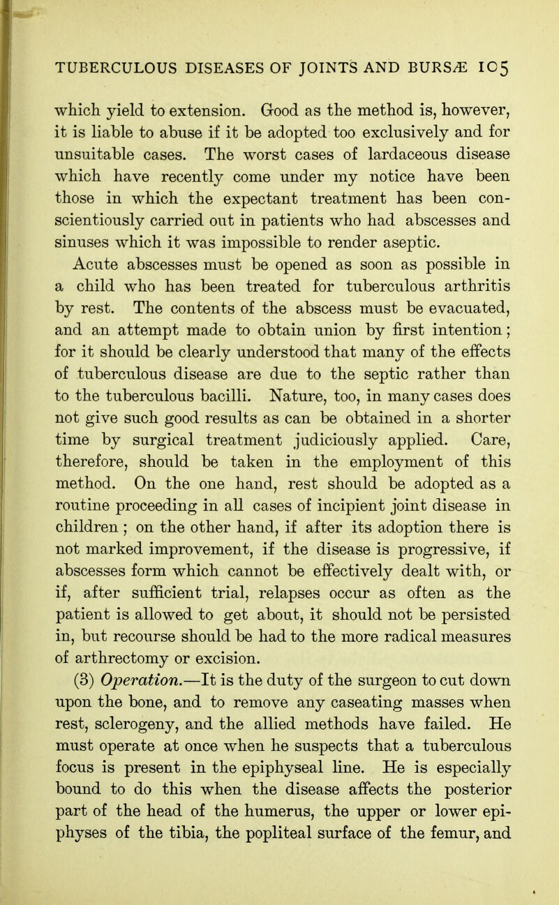 which yield to extension. Good as the method is, however, it is liable to abuse if it be adopted too exclusively and for unsuitable cases. The worst cases of lardaceous disease which have recently come under my notice have been those in which the expectant treatment has been con- scientiously carried out in patients who had abscesses and sinuses which it was impossible to render aseptic. Acute abscesses must be opened as soon as possible in a child who has been treated for tuberculous arthritis by rest. The contents of the abscess must be evacuated, and an attempt made to obtain union by first intention; for it should be clearly understood that many of the effects of tuberculous disease are due to the septic rather than to the tuberculous bacilli. Nature, too, in many cases does not give such good results as can be obtained in a shorter time by surgical treatment judiciously applied. Care, therefore, should be taken in the employment of this method. On the one hand, rest should be adopted as a routine proceeding in all cases of incipient joint disease in children ; on the other hand, if after its adoption there is not marked improvement, if the disease is progressive, if abscesses form which cannot be effectively dealt with, or if, after sufiicient trial, relapses occur as often as the patient is allowed to get about, it should not be persisted in, but recourse should be had to the more radical measures of arthrectomy or excision. (3) Operation,—It is the duty of the surgeon to cut down upon the bone, and to remove any caseating masses when rest, sclerogeny, and the allied methods have failed. He must operate at once when he suspects that a tuberculous focus is present in the epiphyseal line. He is especially bound to do this when the disease affects the posterior part of the head of the humerus, the upper or lower epi- physes of the tibia, the popliteal surface of the femur, and