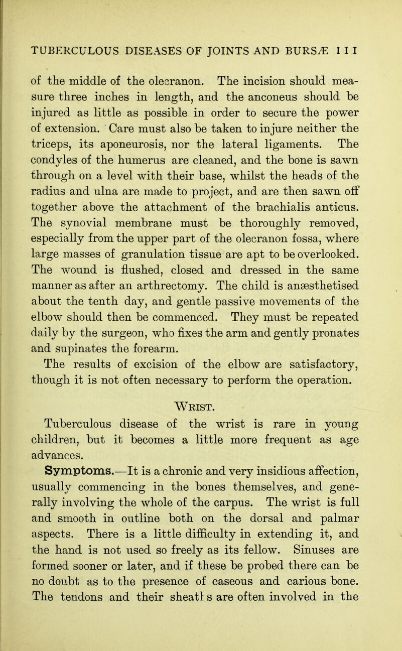 of the middle of the olecranon. The incision should mea- sure three inches in length, and the anconeus should be injured as little as possible in order to secure the power of extension. Care must also be taken to injure neither the triceps, its aponeurosis, nor the lateral ligaments. The condyles of the humerus are cleaned, and the bone is sawn through on a level with their base, whilst the heads of the radius and ulna are made to project, and are then sawn off together above the attachment of the brachialis anticus. The synovial membrane must be thoroughly removed, especially from the upper part of the olecranon fossa, where large masses of granulation tissue are apt to be overlooked. The wound is flushed, closed and dressed in the same manner as after an arthrectomy. The child is anaesthetised about the tenth day, and gentle passive movements of the elbow should then be commenced. They must be repeated daily by the surgeon, who fixes the arm and gently pronates and supinates the forearm. The results of excision of the elbow are satisfactory, though it is not often necessary to perform the operation. Wrist. Tuberculous disease of the wrist is rare in young children, but it becomes a little more frequent as age advances. Symptoms.—It is a chronic and very insidious affection, usually commencing in the bones themselves, and gene- rally involving the whole of the carpus. The wrist is full and smooth in outline both on the dorsal and palmar aspects. There is a little difficulty in extending it, and the hand is not used so freely as its fellow. Sinuses are formed sooner or later, and if these be probed there can be no doubt as to the presence of caseous and carious bone. The tendons and their sheatf s are often involved in the