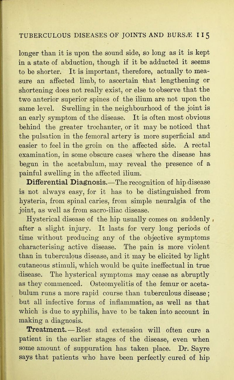 longer than it is upon the sound side, so long as it is kept in a state of abduction, though if it be adducted it seems to be shorter. It is important, therefore, actually to mea- sure an affected limb, to ascertain that lengthening or shortening does not really exist, or else to observe that the two anterior superior spines of the ilium are not upon the same level. Swelling in the neighbourhood of the joint is an early symptom of the disease. It is often most obvious behind the greater trochanter, or it may be noticed that the pulsation in the femoral artery is more superficial and easier to feel in the groin on the affected side. A rectal examination, in some obscure cases where the disease has begun in the acetabulum, may reveal the presence of a painful swelling in the affected ilium. Dififerential Diagnosis.—The recognition of hip disease is not always easy, for it has to be distinguished from hysteria, from spinal caries, from simple neuralgia of the joint, as well as from sacro-iliac disease. Hysterical disease of the hip usually comes on suddenly , after a slight injury. It lasts for very long periods of time without producing any of the objective symptoms characterising active disease. The pain is more violent than in tuberculous disease, and it may be elicited by light cutaneous stimuli, which would be quite ineffectual in true disease. The hysterical symptoms may cease as abruptly as they commenced. Osteomyelitis of the femur or aceta- bulum runs a more rapid course than tuberculous disease; but all infective forms of inflammation, as well as that which is due to syphilis, have to be taken into account in making a diagnosis. Treatment. — Rest and extension will often cure a patient in the earlier stages of the disease, even when some amount of suppuration has taken place. Dr. Sayre says that patients who have been perfectly cured of hip