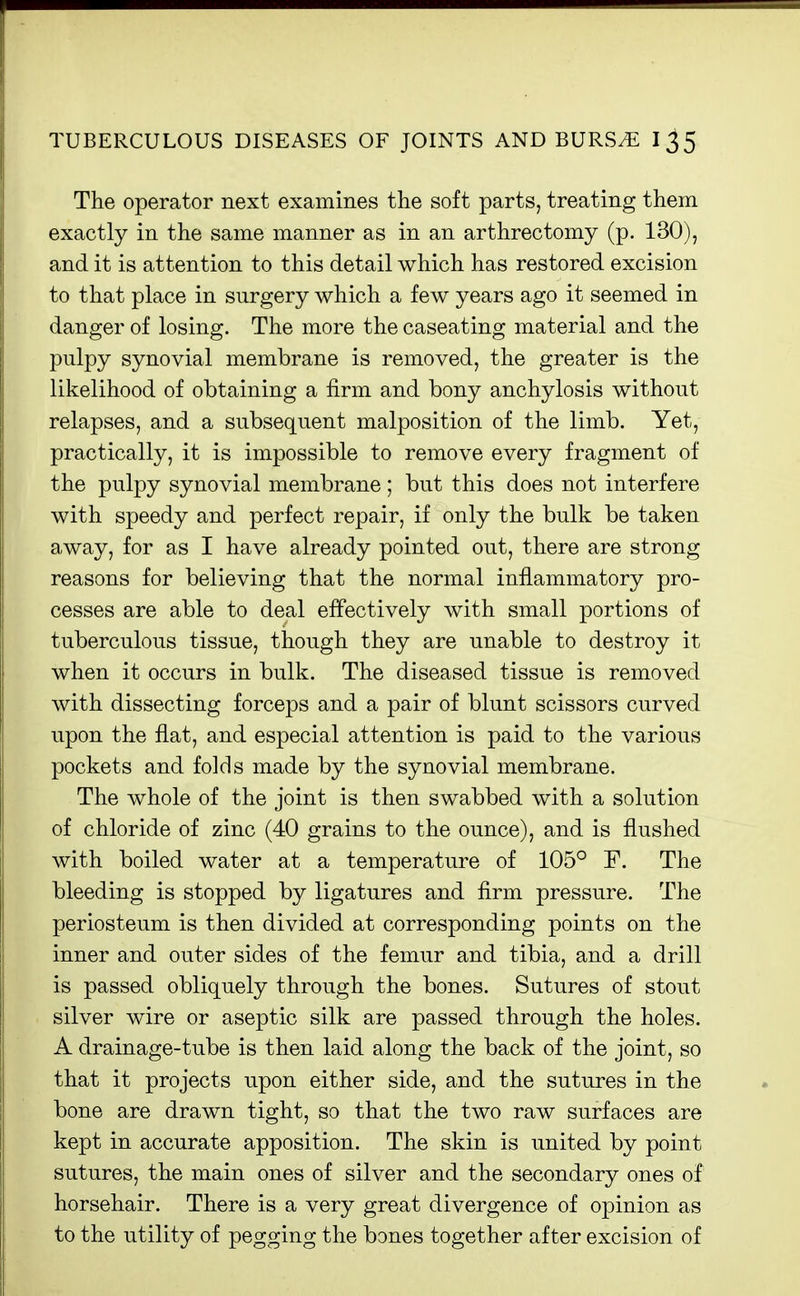 The operator next examines the soft parts, treating them exactly in the same manner as in an arthreetomy (p. 130), and it is attention to this detail which has restored excision to that place in surgery which a few years ago it seemed in danger of losing. The more the caseating material and the pulpy synovial membrane is removed, the greater is the likelihood of obtaining a firm and bony anchylosis without relapses, and a subsequent malposition of the limb. Yet, practically, it is impossible to remove every fragment of the pulpy synovial membrane; but this does not interfere with speedy and perfect repair, if only the bulk be taken away, for as I have already pointed out, there are strong reasons for believing that the normal inflammatory pro- cesses are able to deal effectively with small portions of tuberculous tissue, though they are unable to destroy it when it occurs in bulk. The diseased tissue is removed with dissecting forceps and a pair of blunt scissors curved upon the flat, and especial attention is paid to the various pockets and folds made by the synovial membrane. The whole of the joint is then swabbed with a solution of chloride of zinc (40 grains to the ounce), and is flushed with boiled water at a temperature of 105° F. The bleeding is stopped by ligatures and firm pressure. The periosteum is then divided at corresponding points on the inner and outer sides of the femur and tibia, and a drill is passed obliquely through the bones. Sutures of stout silver wire or aseptic silk are passed through the holes. A drainage-tube is then laid along the back of the joint, so that it projects upon either side, and the sutures in the bone are drawn tight, so that the two raw surfaces are kept in accurate apposition. The skin is united by point sutures, the main ones of silver and the secondary ones of horsehair. There is a very great divergence of opinion as to the utility of pegging the bones together after excision of