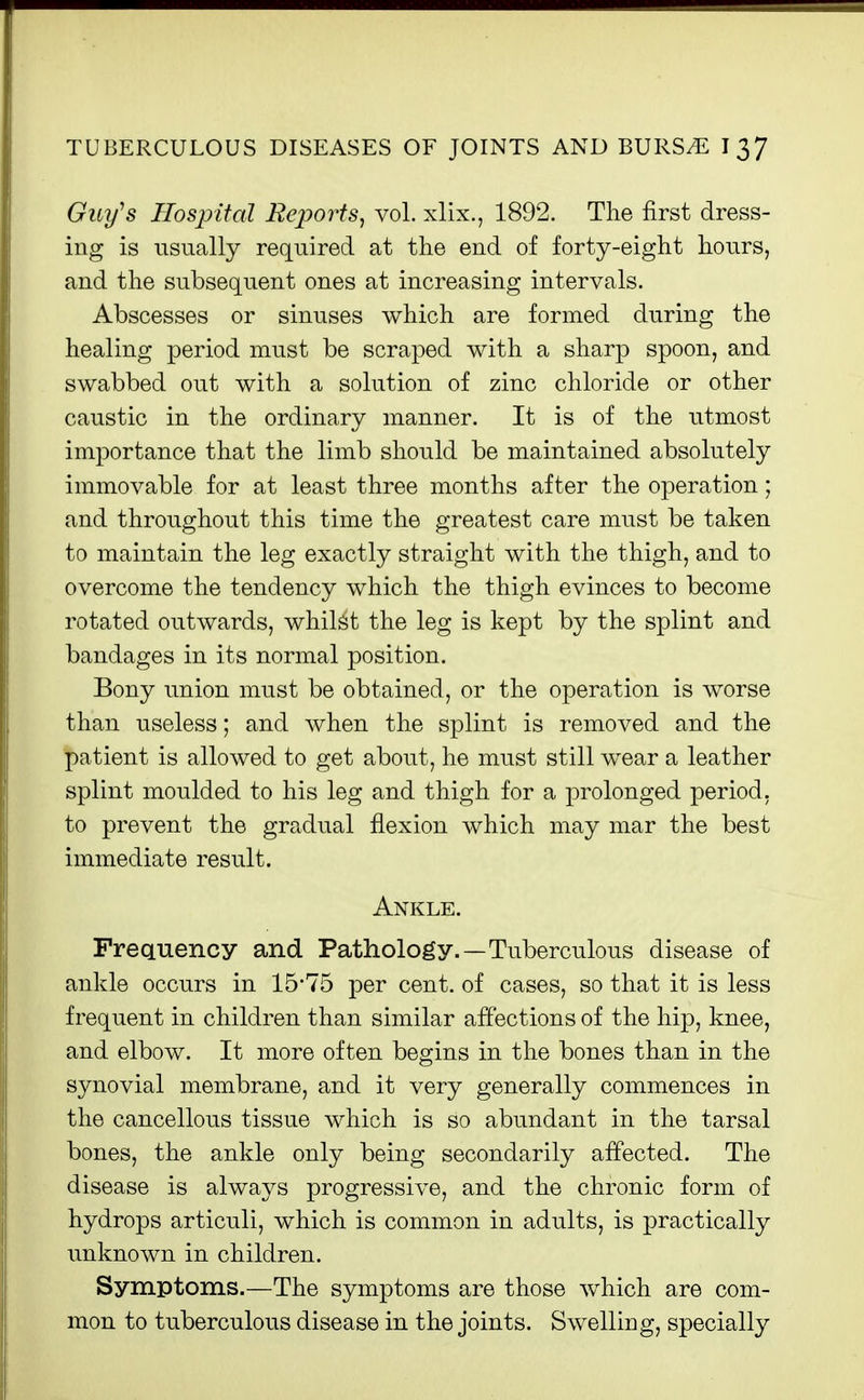 Guy^s Hospiial Reports^ vol. xlix., 1892. The first dress- ing is usually required at tlie end of forty-eight hours, and the subsequent ones at increasing intervals. Abscesses or sinuses which are formed during the healing period must be scraped with a sharp spoon, and swabbed out with a solution of zinc chloride or other caustic in the ordinary manner. It is of the utmost importance that the limb should be maintained absolutely immovable for at least three months after the operation; and throughout this time the greatest care must be taken to maintain the leg exactly straight with the thigh, and to overcome the tendency which the thigh evinces to become rotated outwards, whilst the leg is kept by the splint and bandages in its normal position. Bony union must be obtained, or the operation is worse than useless; and when the splint is removed and the patient is allowed to get about, he must still wear a leather splint moulded to his leg and thigh for a prolonged period, to prevent the gradual flexion which may mar the best immediate result. Ankle. Frequency and Pathology.—Tuberculous disease of ankle occurs in 15*75 per cent, of cases, so that it is less frequent in children than similar affections of the hip, knee, and elbow. It more often begins in the bones than in the synovial membrane, and it very generally commences in the cancellous tissue which is so abundant in the tarsal bones, the ankle only being secondarily affected. The disease is always progressive, and the chronic form of hydrops articuli, which is common in adults, is practically unknown in children. Symptoms.—The symptoms are those which are com- mon to tuberculous disease in the joints. Swelling, specially